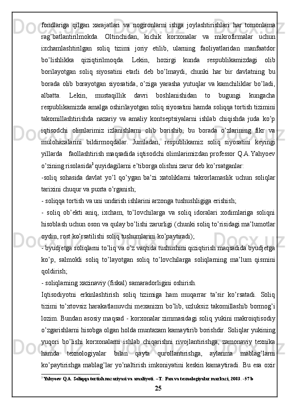 fondlariga   qilgan   xarajatlari   va   nogironlarni   ishga   joylashtirishlari   har   tomonlama
rag ’ batlantirilmokda .   Oltinchidan ,   kichik   korxonalar   va   mikrofirmalar   uchun
ixchamlashtirilgan   soliq   tizimi   joriy   etilib ,   ularning   faoliyatlaridan   manfaatdor
bo ’ lishlikka   qiziqtirilmoqda .   Lekin,   hozirgi   kunda   respublikamizdagi   olib
borilayotgan   soliq   siyosatini   etarli   deb   bo’lmaydi,   chunki   har   bir   davlatning   bu
borada   olib   borayotgan   siyosatida,   o’ziga   yarasha   yutuqlar   va   kamchiliklar   bo’ladi,
albatta.   Lekin,   mustaqillik   davri   boshlanishidan   to   bugungi   kungacha
respublikamizda amalga oshirilayotgan soliq siyosatini hamda soliqqa tortish tizimini
takomillashtirishda   nazariy   va   amaliy   kontseptsiyalarni   ishlab   chiqishda   juda   ko’p
iqtisodchi   olimlarimiz   izlanishlarni   olib   borishib,   bu   borada   o’zlarining   fikr   va
mulohazalarini   bildirmoqdalar.   Jumladan,   respublikamiz   soliq   siyosatini   keyingi
yillarda     faollashtirish maqsadida iqtisodchi olimlarimizdan professor Q.A.Yahyoev
o’zining risolasida 3
  quyidagilarni e’tiborga olishni zarur deb ko’rsatganlar: 
-soliq   sohasida   davlat   yo’l   qo’ygan   ba’zi   xatoliklarni   takrorlamaslik   uchun   soliqlar
tarixini chuqur va puxta o’rganish; 
- soliqqa tortish va uni undirish ishlarini arzonga tushushligiga erishish; 
-   soliq   ob’ekti   aniq,   ixcham,   to’lovchilarga   va   soliq   idoralari   xodimlariga   soliqni
hisoblash uchun oson va qulay bo’lishi zarurligi (chunki soliq to’risidagi ma’lumotlar
oydin, rost ko’rsatilishi soliq tushumlarini ko’paytiradi); 
- byudjetga soliqlarni to’liq va o’z vaqtida tushushini qiziqtirish maqsadida byudjetga
ko’p,   salmokli   soliq   to’layotgan   soliq   to’lovchilarga   soliqlarning   ma’lum   qismini
qoldirish; 
- soliqlarning xazinaviy (fiskal) samaradorligini oshirish. 
Iqtisodiyotni   erkinlashtirish   soliq   tizimiga   ham   muqarrar   ta’sir   ko’rsatadi.   Soliq
tizimi to’xtovsiz harakatlanuvchi  mexanizm bo’lib, uzluksiz  takomillashib bormog’i
lozim. Bundan asosiy maqsad - korxonalar zimmasidagi soliq yukini makroiqtisodiy
o’zgarishlarni hisobga olgan holda muntazam kamaytirib borishdir. Soliqlar yukining
yuqori   bo’lishi   korxonalarni   ishlab   chiqarishni   rivojlantirishga,   zamonaviy   texnika
hamda   texnologiyalar   bilan   qayta   qurollantirishga,   aylanma   mablag’larni
ko’paytirishga   mablag’lar   yo’naltirish   imkoniyatini   keskin   kamaytiradi.  Bu   esa   oxir
3
 Yahyoev Q.A. Soliqqa tortish nazariyasi va amaliyoti. –T.: Fan va texnologiyalar markazi, 2003. -57 b
25 