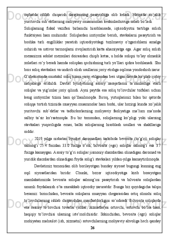 oqibatda   ishlab   chiqarish   darajasining   pasayishiga   olib   keladi.   Natijada   xo’jalik
yurituvchi sub’ektlarning moliyaviy muammolari keskinlashuviga sabab bo’ladi. 
Soliqlarning   fiskal   vazifasi   birlamchi   hisoblansada,   iqtisodiyotni   tartibga   solish
funktsiyasi   ham   muhimdir.   Soliqlardan   imtiyozlar   berish,   stavkalarni   pasaytirish   va
boshka   turli   engilliklar   yaratish   iqtisodiyotdagi   tuzilmaviy   o’zgarishlarni   amalga
oshirish va ustivor tarmoqlarni rivojlantirish katta ahamiyatga ega. Agar soliq solish
mexanizmi adolat mezonlari doirasidan chiqib ketsa, u holda soliqni to’lay olmaslik
xolatlari ro’y beradi hamda soliqdan qochishning turli yo’llari qidira boshlanadi. Shu
bois soliq stavkalari va undirib olish usullarini joriy etishga oqilona yondoshish zarur.
O’zbekistonda mustakil soliq tizimi joriy etilgandan beri utgan davrda ko’plab ijobiy
natijalarga   erishildi.   Davlat   byudjetining   asosiy   xarajatlarini   ta’minlashga   etarli
soliqlar va yig’imlar joriy qilindi. Ayni paytda esa soliq to’lovchilar  toifalari uchun
keng   imtiyozlar   tizimi   ham   qo’llanilmoqda.   Biroq,   yutuqlarimiz   bilan   bir   qatorda
soliqqa tortish tizimida muayyan muammolar ham borki, ular hozirgi kunda xo’jalik
yurituvchi   sub’ektlar   va   tadbirkorlarning   moliyaviy   faoliyatiga   ma’lum   ma’noda
salbiy   ta’sir   ko’rsatmoqda.   Bu   bir   tomondan,   soliqlarning   ko’pligi   yoki   ularning
stavkalari   yuqoriligida   emas,   balki   soliqlarning   hisoblash   usullari   va   shakllariga
oiddir. 
2019   yilga   nisbatan   byudjet   daromadlari   tarkibida   bevosita   (to’g’ri)   soliqlar
salmog’i   25.4   foizdan   33.0   foizga   o’sdi,   bilvosita   (egri)   soliqlar   salmog’i   esa   3.7
foizga kamaygan. Asosiy to’g’ri soliqlar jismoniy shaxslardan olinadigan daromad va
yuridik shaxslardan olinadigan foyda solig’i stavkalari yildan-yilga kamaytirilmoqda.
Davlatimiz tomonidan  olib borilayotgan bunday  siyosat   bugungi   kunning eng
oqil   siyosatlaridan   biridir.   Chunki,   bozor   iqtisodiyotiga   kirib   borayotgan
mamlakatimizda   bevosita   soliqlar   salmog’ini   pasaytirish   va   bilvosita   soliqlardan
unumli foydalanish o’ta murakkab iqtisodiy zaruratdir. Bunga biz quyidagicha talqin
beramiz:   birinchidan,   bevosita   soliqlarni   muayyan   chegarasidan   ortiq   olinishi   soliq
to’lovchilarning ishlab chiqarishdan manfaatdorligini so’ndiradi. Bilvosita soliqlarda
esa   rasmiy   to’lovchisi   tovarlar   (ishlar,   xizmatlar)ni   ortuvchi,   sotuvchi   bo’lsa   ham,
haqiqiy   to’lovchisi   ularning   iste’molchisidir.   Ikkinchidan,   bevosita   (egri)   soliqlar
mohiyatan mahsulot (ish, xizmatni) sotuvchilarning moliyaviy ahvoliga hech qanday
26 