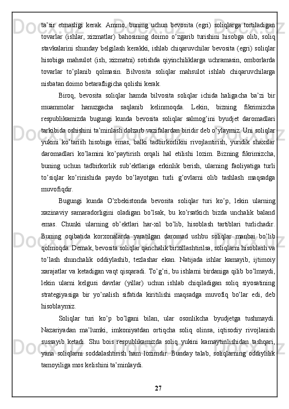 ta’sir   etmasligi   kerak.   Ammo,   buning   uchun   bevosita   (egri)   soliqlarga   tortiladigan
tovarlar   (ishlar,   xizmatlar)   bahosining   doimo   o’zgarib   turishini   hisobga   olib,   soliq
stavkalarini   shunday  belgilash  kerakki, ishlab  chiqaruvchilar  bevosita  (egri)   soliqlar
hisobiga   mahsulot   (ish,   xizmatni)   sotishda   qiyinchiliklarga   uchramasin,   omborlarda
tovarlar   to’planib   qolmasin.   Bilvosita   soliqlar   mahsulot   ishlab   chiqaruvchilarga
nisbatan doimo betarafligicha qolishi kerak. 
Biroq,   bevosita   soliqlar   hamda   bilvosita   soliqlar   ichida   haligacha   ba’zi   bir
muammolar   hanuzgacha   saqlanib   kelinmoqda.   Lekin,   bizning   fikrimizcha
respublikamizda   bugungi   kunda   bevosita   soliqlar   salmog’ini   byudjet   daromadlari
tarkibida oshishini ta’minlash dolzarb vazifalardan biridir deb o’ylaymiz. Uni soliqlar
yukini   ko’tarish   hisobiga   emas,   balki   tadbirkorlikni   rivojlantirish,   yuridik   shaxslar
daromadlari   ko’lamini   ko’paytirish   orqali   hal   etilishi   lozim.   Bizning   fikrimizcha,
buning   uchun   tadbirkorlik   sub’ektlariga   erkinlik   berish,   ularning   faoliyatiga   turli
to’siqlar   ko’rinishida   paydo   bo’layotgan   turli   g’ovlarni   olib   tashlash   maqsadga
muvofiqdir. 
Bugungi   kunda   O’zbekistonda   bevosita   soliqlar   turi   ko’p,   lekin   ularning
xazinaviy   samaradorligini   oladigan   bo’lsak,   bu   ko’rsatkich   bizda   unchalik   baland
emas.   Chunki   ularning   ob’ektlari   har-xil   bo’lib,   hisoblash   tartiblari   turlichadir.
Buning   oqibatida   korxonalarda   yaratilgan   daromad   ushbu   soliqlar   manbai   bo’lib
qolmoqda. Demak, bevosita soliqlar qanchalik birxillashtirilsa, soliqlarni hisoblash va
to’lash   shunchalik   oddiylashib,   tezlashar   ekan.   Natijada   ishlar   kamayib,   ijtimoiy
xarajatlar va ketadigan vaqt qisqaradi. To’g’ri, bu ishlarni birdaniga qilib bo’lmaydi,
lekin   ularni   kelgusi   davrlar   (yillar)   uchun   ishlab   chiqiladigan   soliq   siyosatining
strategiyasiga   bir   yo’nalish   sifatida   kiritilishi   maqsadga   muvofiq   bo’lar   edi,   deb
hisoblaymiz. 
Soliqlar   turi   ko’p   bo’lgani   bilan,   ular   osonlikcha   byudjetga   tushmaydi.
Nazariyadan   ma’lumki,   imkoniyatdan   ortiqcha   soliq   olinsa,   iqtisodiy   rivojlanish
sussayib   ketadi.   Shu   bois   respublikamizda   soliq   yukini   kamaytirilishidan   tashqari,
yana   soliqlarni   soddalashtirish   ham   lozimdir.   Bunday   talab,   soliqlarning   oddiylilik
tamoyiliga mos kelishini ta’minlaydi. 
27 