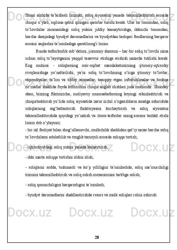 Shuni   alohida   ta’kidlash   lozimki,   soliq   siyosatini   yanada   takomillashtirish   asosida
chuqur o’ylab, oqilona qabul qilingan qarorlar turishi kerak. Ular bir tomondan, soliq
to’lovchilar   zimmasidagi   soliq   yukini   jiddiy   kamaytirishga,   ikkinchi   tomondan,
barcha darajadagi byudjet daromadlarini va byudjetdan tashqari fondlarning barqaror
asosini saqlashni ta’minlashga qaratilmog’i lozim. 
Bunda tadbirkorlik sub’ektimi, jismoniy shaxsmi – har-bir soliq to’lovchi nima
uchun   soliq   to’layotganini   yaqqol   tasavvur   etishiga   erishish   nazarda   tutilishi   kerak.
Eng   muhimi   -   soliqlarning   oxir-oqibat   mamlakatimizning   ijtimoiy-iqtisodiy
rivojlanishiga   yo’naltirilishi,   ya’ni   soliq   to’lovchining   o’ziga   ijtimoiy   to’lovlar,
stipendiyalar,   ta’lim   va   tibbiy   xizmatlar,   taraqqiy   etgan   infratuzilmalar   va   boshqa
ne’matlar shaklida foyda keltirishini chuqur anglab olishlari juda muhimdir. Shunday
ekan,   bizning   fikrimizcha,   moliyaviy   munosabatlarning   keyingi   erkinlashtirish   va
chuqurlashtirish yo’lida soliq siyosatida zarur izchil o’zgarishlarni amalga oshirishda
soliqlarning   rag’batlantirish   funktsiyasini   kuchaytirish   va   soliq   siyosatini
takomillashtirishda quyidagi  yo’nalish va chora-tadbirlar  uning asosini  tashkil  etishi
lozim deb o’ylaymiz: 
- bir-xil faoliyat bilan shug’ullanuvchi, mulkchilik shaklidan qat’iy nazar barcha soliq
to’lovchilarni adolatlilik va tenglik tamoyili asosida soliqqa tortish; 
- iqtisodiyotdagi soliq yukini yanada kamaytirish; 
- ikki marta soliqqa tortishni oldini olish; 
-   soliqlarni   sodda,   tushunarli   va   ko’p   yilliligini   ta’minlashda,   soliq   ma’murchiligi
tizimini takomillashtirish va soliq solish mexanizmini tartibga solish; 
- soliq qonunchiligini barqarorligini ta’minlash; 
- byudjet daromadlarini shakllantirishda resurs va mulk soliqlari rolini oshirish.
28 