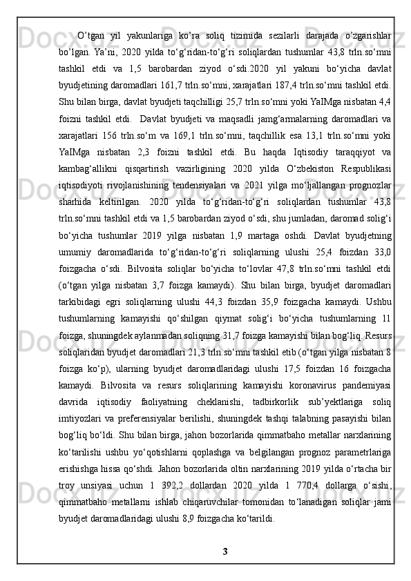 O’tgan   yil   yakunlariga   ko’ra   soliq   tizimida   sezilarli   darajada   o’zgarishlar
bo’lgan.  Ya’ni,   2020   yilda   to‘g‘ridan-to‘g‘ri   soliqlardan   tushumlar   43,8   trln.so‘mni
tashkil   etdi   va   1,5   barobardan   ziyod   o‘sdi.2020   yil   yakuni   bo‘yicha   davlat
byudjetining daromadlari 161,7 trln.so‘mni, xarajatlari 187,4 trln.so‘mni tashkil etdi.
Shu bilan birga, davlat byudjeti taqchilligi 25,7 trln.so‘mni yoki YaIMga nisbatan 4,4
foizni   tashkil   etdi.     Davlat   byudjeti   va   maqsadli   jamg‘armalarning   daromadlari   va
xarajatlari   156   trln.so‘m   va   169,1   trln.so‘mni,   taqchillik   esa   13,1   trln.so‘mni   yoki
YaIMga   nisbatan   2,3   foizni   tashkil   etdi.   Bu   haqda   Iqtisodiy   taraqqiyot   va
kambag‘allikni   qisqartirish   vazirligining   2020   yilda   O‘zbekiston   Respublikasi
iqtisodiyoti   rivojlanishining   tendensiyalari   va   2021   yilga   mo‘ljallangan   prognozlar
sharhida   keltirilgan.   2020   yilda   to‘g‘ridan-to‘g‘ri   soliqlardan   tushumlar   43,8
trln.so‘mni tashkil etdi va 1,5 barobardan ziyod o‘sdi, shu jumladan, daromad solig‘i
bo‘yicha   tushumlar   2019   yilga   nisbatan   1,9   martaga   oshdi.   Davlat   byudjetning
umumiy   daromadlarida   to‘g‘ridan-to‘g‘ri   soliqlarning   ulushi   25,4   foizdan   33,0
foizgacha   o‘sdi.   Bilvosita   soliqlar   bo‘yicha   to‘lovlar   47,8   trln.so‘mni   tashkil   etdi
(o‘tgan   yilga   nisbatan   3,7   foizga   kamaydi).   Shu   bilan   birga,   byudjet   daromadlari
tarkibidagi   egri   soliqlarning   ulushi   44,3   foizdan   35,9   foizgacha   kamaydi.   Ushbu
tushumlarning   kamayishi   qo‘shilgan   qiymat   solig‘i   bo‘yicha   tushumlarning   11
foizga, shuningdek aylanmadan soliqning 31,7 foizga kamayishi bilan bog‘liq.  Resurs
soliqlaridan byudjet daromadlari 21,3 trln.so‘mni tashkil etib (o‘tgan yilga nisbatan 8
foizga   ko‘p),   ularning   byudjet   daromadlaridagi   ulushi   17,5   foizdan   16   foizgacha
kamaydi.   Bilvosita   va   resurs   soliqlarining   kamayishi   koronavirus   pandemiyasi
davrida   iqtisodiy   faoliyatning   cheklanishi,   tadbirkorlik   sub’yektlariga   soliq
imtiyozlari   va   preferensiyalar   berilishi,   shuningdek   tashqi   talabning   pasayishi   bilan
bog‘liq bo‘ldi. Shu bilan birga, jahon bozorlarida qimmatbaho metallar narxlarining
ko‘tarilishi   ushbu   yo‘qotishlarni   qoplashga   va   belgilangan   prognoz   parametrlariga
erishishga hissa qo‘shdi.   Jahon   bozorlarida   oltin   narxlarining   2019   yilda   o ‘ rtacha   bir
troy   unsiyasi   uchun   1   392,2   dollardan   2020   yilda   1   770,4   dollarga   o ‘ sishi ,
qimmatbaho   metallarni   ishlab   chiqaruvchilar   tomonidan   to ‘ lanadigan   soliqlar   jami
byudjet   daromadlaridagi   ulushi  8,9  foizgacha   ko ‘ tarildi .
3 