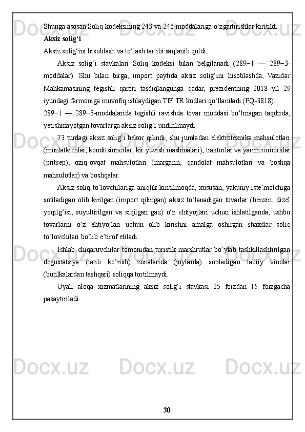 Shunga asosan Soliq kodeksining 243 va 246-moddalariga o‘zgartirishlar kiritildi.
Aksiz solig‘i
Aksiz solig‘ini hisoblash va to‘lash tartibi saqlanib qoldi.
Aksiz   solig‘i   stavkalari   Soliq   kodeksi   bilan   belgilanadi   (289−1   —   289−3-
moddalar).   Shu   bilan   birga,   import   paytida   aksiz   solig‘ini   hisoblashda,   Vazirlar
Mahkamasining   tegishli   qarori   tasdiqlangunga   qadar,   prezidentning   2018   yil   29
iyundagi farmoniga muvofiq ishlaydigan TIF TR kodlari qo‘llaniladi (PQ-3818).
289−1   —   289−3-moddalarida   tegishli   ravishda   tovar   moddasi   bo‘lmagan   taqdirda,
yetishmayotgan tovarlarga aksiz solig‘i undirilmaydi.
73 turdagi aksiz solig‘i bekor qilindi, shu jumladan elektrotexnika mahsulotlari
(muzlatkichlar, konditsionerlar, kir yuvish mashinalari), traktorlar va yarim romorklar
(pritsep),   oziq-ovqat   mahsulotlari   (margarin,   qandolat   mahsulotlari   va   boshqa
mahsulotlar) va boshqalar.
Aksiz soliq to‘lovchilariga aniqlik kiritilmoqda, xususan, yakuniy iste’molchiga
sotiladigan   olib   kirilgan   (import   qilingan)   aksiz   to‘lanadigan   tovarlar   (benzin,   dizel
yoqilg‘isi,   suyultirilgan   va   siqilgan   gaz)   o‘z   ehtiyojlari   uchun   ishlatilganda,   ushbu
tovarlarni   o‘z   ehtiyojlari   uchun   olib   kirishni   amalga   oshirgan   shaxslar   soliq
to‘lovchilari bo‘lib e’tirof etiladi.
Ishlab   chiqaruvchilar   tomonidan   turistik   marshrutlar   bo‘ylab   tashkillashtirilgan
degustatsiya   (tatib   ko’rish)   zonalarida   (joylarda)   sotiladigan   tabiiy   vinolar
(butilkalardan tashqari) soliqqa tortilmaydi.
Uyali   aloqa   xizmatlarining   aksiz   solig‘i   stavkasi   25   foizdan   15   foizgacha
pasaytiriladi.
30 