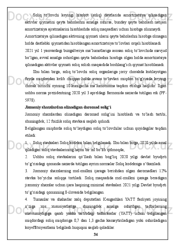 Soliq   to‘lovchi   keyingi   hisobot   (soliq)   davrlarida   amortizatsiya   qilinadigan
aktivlar   qiymatini   qayta   baholashni   amalga   oshirsa,   bunday   qayta   baholash   natijasi
amortizatsiya ajratmalarini hisoblashda soliq maqsadlari uchun hisobga olinmaydi.
Amortizatsiya qilinadigan aktivning qiymati ularni qayta baholashni hisobga olmagan
holda dastlabki qiymatidan hisoblangan amortizatsiya to‘lovlari orqali hisoblanadi.
2021 yil 1 yanvardagi buxgalteriya ma’lumotlariga asosan soliq to‘lovchida mavjud
bo‘lgan, avval amalga oshirilgan qayta baholashni hisobga olgan holda amortizatsiya
qilinadigan aktivlar qiymati soliq solish maqsadida boshlang‘ich qiymat hisoblanadi.
Shu   bilan   birga,   soliq   to‘lovchi   soliq   organlariga   joriy   chorakda   kutilayotgan
foyda   miqdoridan   kelib   chiqqan   holda   avans   to‘lovlari   miqdori   to‘g‘risida   keyingi
chorak  birinchi   oyining   10-kunigacha   ma’lumotnoma   taqdim   etishga   haqlidir.   Ilgari
ushbu norma prezidentning 2020 yil 3 apreldagi farmonida nazarda tutilgan edi (PF-
5978).
Jismoniy shaxslardan olinadigan daromad solig‘i
Jismoniy   shaxslardan   olinadigan   daromad   solig‘ini   hisoblash   va   to‘lash   tartibi,
shuningdek, 12 foizlik soliq stavkasi saqlab qolindi.
Belgilangan  miqdorda  soliq  to‘laydigan  soliq  to‘lovchilar   uchun  quyidagilar  taqdim
etiladi:
1. Soliq stavkalari Soliq kodeksi bilan belgilanadi. Shu bilan birga, 2020 yilda amal
qiladigan soliq stavkalarining hajmi bir xil bo‘lib qolmoqda;
2. Ushbu   soliq   stavkalarini   qo‘llash   bilan   bog‘liq   2020   yilgi   davlat   byudjeti
to‘g‘risidagi qonunda nazarda tutilgan ayrim normalar Soliq kodeksiga o‘tkaziladi.
3. Jismoniy   shaxslarning   mol-mulkni   ijaraga   berishdan   olgan   daromadlari   12%
stavka   bo‘yicha   soliqqa   tortiladi.   Soliq   maqsadida   mol-mulkni   ijaraga   beradigan
jismoniy shaxslar uchun ijara haqining minimal stavkalari 2021 yilgi Davlat byudjeti
to‘g‘risidagi qonunning 8-ilovasida belgilangan.
4. Tumanlar   va   shaharlar   xalq   deputatlari   Kengashlari   YATT   faoliyati   joyining
o‘ziga   xos   xususiyatlariga,   shuningdek   amalga   oshirilgan   tadbirlarning
mavsumiyligiga   qarab   yakka   tartibdagi   tadbirkorlar   (YATT)   uchun   belgilangan
miqdordagi   soliq   miqdoriga   0,7   dan   1,3   gacha   kamaytiriladigan   yoki   oshiriladigan
koyeffitsiyentlarni belgilash huquqini saqlab qoladilar.
34 