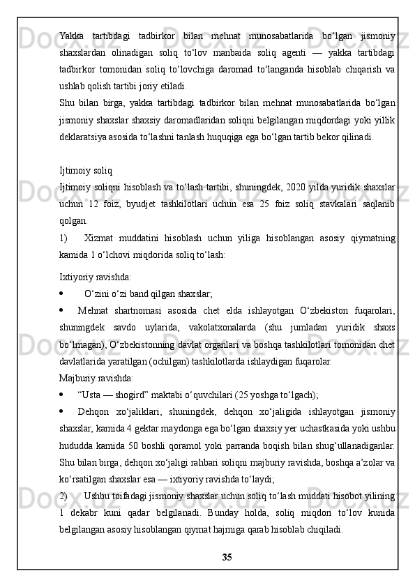 Yakka   tartibdagi   tadbirkor   bilan   mehnat   munosabatlarida   bo‘lgan   jismoniy
shaxslardan   olinadigan   soliq   to‘lov   manbaida   soliq   agenti   —   yakka   tartibdagi
tadbirkor   tomonidan   soliq   to‘lovchiga   daromad   to‘langanda   hisoblab   chiqarish   va
ushlab qolish tartibi joriy etiladi.
Shu   bilan   birga,   yakka   tartibdagi   tadbirkor   bilan   mehnat   munosabatlarida   bo‘lgan
jismoniy shaxslar shaxsiy daromadlaridan soliqni belgilangan miqdordagi yoki yillik
deklaratsiya asosida to‘lashni tanlash huquqiga ega bo‘lgan tartib bekor qilinadi.
Ijtimoiy soliq
Ijtimoiy soliqni hisoblash va to‘lash tartibi, shuningdek, 2020 yilda yuridik shaxslar
uchun   12   foiz,   byudjet   tashkilotlari   uchun   esa   25   foiz   soliq   stavkalari   saqlanib
qolgan.
1) Xizmat   muddatini   hisoblash   uchun   yiliga   hisoblangan   asosiy   qiymatning
kamida 1 o‘lchovi miqdorida soliq to‘lash:
Ixtiyoriy ravishda:
 O‘zini o‘zi band qilgan shaxslar;
 Mehnat   shartnomasi   asosida   chet   elda   ishlayotgan   O‘zbekiston   fuqarolari,
shuningdek   savdo   uylarida,   vakolatxonalarda   (shu   jumladan   yuridik   shaxs
bo‘lmagan), O‘zbekistonning davlat organlari va boshqa tashkilotlari tomonidan chet
davlatlarida yaratilgan (ochilgan) tashkilotlarda ishlaydigan fuqarolar.
Majburiy ravishda:
 “Usta — shogird” maktabi o‘quvchilari (25 yoshga to‘lgach);
 Dehqon   xo‘jaliklari,   shuningdek,   dehqon   xo‘jaligida   ishlayotgan   jismoniy
shaxslar, kamida 4 gektar maydonga ega bo‘lgan shaxsiy yer uchastkasida yoki ushbu
hududda kamida 50 boshli  qoramol  yoki  parranda  boqish bilan shug‘ullanadiganlar.
Shu bilan birga, dehqon xo‘jaligi rahbari soliqni majburiy ravishda, boshqa a’zolar va
ko‘rsatilgan shaxslar esa — ixtiyoriy ravishda to‘laydi;
2) Ushbu toifadagi jismoniy shaxslar uchun soliq to‘lash muddati hisobot yilining
1   dekabr   kuni   qadar   belgilanadi.   Bunday   holda,   soliq   miqdori   to‘lov   kunida
belgilangan asosiy hisoblangan qiymat hajmiga qarab hisoblab chiqiladi.
35 