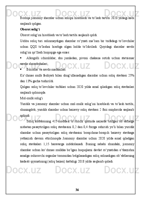 Boshqa jismoniy shaxslar uchun soliqni hisoblash va to‘lash tartibi 2020 yildagi kabi
saqlanib qolgan.
Oborot solig‘i
Oborot solig‘ini hisoblash va to‘lash tartibi saqlanib qoldi.
Ushbu   soliq   turi   solinmaydigan   shaxslar   ro‘yxati   ma’lum   bir   toifadagi   to‘lovchilar
uchun   QQS   to‘lashni   hisobga   olgan   holda   to‘ldiriladi.   Quyidagi   shaxslar   savdo
solig‘ini qo‘llash huquqiga ega emas:
 Alkogolli   ichimliklar,   shu   jumladan,   pivoni   chakana   sotish   uchun   statsionar
savdo shoxobchalari;
 Bozorlar va savdo markazlari.
Ko‘chmas   mulk   faoliyati   bilan   shug‘ullanadigan   shaxslar   uchun   soliq   stavkasi   25%
dan 13% gacha tushirildi.
Qolgan   soliq   to‘lovchilar   toifalari   uchun   2020   yilda   amal   qiladigan   soliq   stavkalari
saqlanib qolmoqda.
Mol-mulk solig‘i
Yuridik   va   jismoniy   shaxslar   uchun   mol-mulk   solig‘ini   hisoblash   va   to‘lash   tartibi,
shuningdek, yuridik shaxslar uchun bazaviy soliq stavkasi 2 foiz miqdorida saqlanib
qolindi.
Soliq   kodeksining   415-moddasi   to‘rtinchi   qismida   nazarda   tutilgan   ob’ektlarga
nisbatan pasaytirilgan soliq stavkasini 0,2 dan 0,4 foizga oshirish yo‘li bilan yuridik
shaxslar   uchun   pasaytirilgan   soliq   stavkasini   bosqichma-bosqich   bazaviy   stavkaga
yetkazish   davom   ettirilmoqda   Jismoniy   shaxslar   uchun   2020   yilda   amal   qiladgan
soliq   stavkalari   1,15   baravarga   indekslanadi.   Buning   sababi   shundaki,   jismoniy
shaxslar   uchun   ko‘chmas   mulkka   bo‘lgan   huquqlarni   davlat   ro‘yxatidan   o‘tkazishni
amalga oshiruvchi organlar tomonidan belgilanadigan soliq solinadigan ob’ektlarning
kadastr qiymatining (soliq bazasi) kattaligi 2018 yilda saqlanib qoladi.
36 