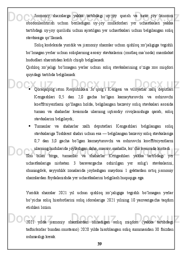 Jismoniy   shaxslarga   yakka   tartibdagi   uy-joy   qurish   va   turar   joy   binosini
obodonlashtirish   uchun   beriladigan   uy-joy   mulkdorlari   yer   uchastkalari   yakka
tartibdagi   uy-joy   qurilishi   uchun   ajratilgan   yer   uchastkalari   uchun   belgilangan   soliq
stavkasiga qo‘llanadi.
Soliq kodeksida yuridik va jismoniy shaxslar uchun qishloq xo‘jaligiga tegishli
bo‘lmagan yerlar uchun soliqlarning asosiy stavkalarini (mutlaq ma’noda) mamlakat
hududlari sharoitidan kelib chiqib belgilanadi.
Qishloq   xo‘jaligi   bo‘lmagan   yerlar   uchun   soliq   stavkalarining   o‘ziga   xos   miqdori
quyidagi tartibda belgilanadi:
 Qoraqalpog‘iston   Respublikasi   Jo‘qorg‘i   Kengesi   va   viloyatlar   xalq   deputlari
Kengashlari   0,5   dan   2,0   gacha   bo‘lgan   kamayturuvchi   va   oshiruvchi
koeffitsiyentlarni   qo‘llagan   holda,   belgilangan   bazaviy   soliq   stavkalari   asosida
tuman   va   shaharlar   kesimida   ularning   iqtisodiy   rivojlanishiga   qarab,   soliq
stavkalarini belgilaydi;
 Tumanlar   va   shaharlar   xalh   deputatlari   Kengashlari   belgilangan   soliq
stavkalariga Toshkent shahri uchun esa — belgilangan bazaviy soliq stavkalariga
0,7   dan   3,0   gacha   bo‘lgan   kamayturuvchi   va   oshiruvchi   koeffitsiyentlarni
ularning hudularida joylashgan daha, massiv, mahalla, ko‘cha kesimida kiritadi.
Shu   bilan   birga,   tumanlar   va   shaharlar   Kengashlari   yakka   tartibdagi   yer
uchastkalariga   nisbatan   3   baravargacha   oshirilgan   yer   solig‘i   stavkalarini,
shuningdek,   sayyohlik   zonalarida   joylashgan   maydoni   1   gektardan   ortiq   jismoniy
shaxslardan foydalanishda yer uchastkalarini belgilash huquqiga ega.
Yuridik   shaxslar   2021   yil   uchun   qishloq   xo‘jaligiga   tegishli   bo‘lmagan   yerlar
bo‘yicha   soliq   hisobotlarini   soliq   idoralariga   2021   yilning   10   yanvarigacha   taqdim
etishlari lozim.
2021   yilda   jismoniy   shaxslardan   olinadigan   soliq   miqdori   (yakka   tartibdagi
tadbirkorlar bundan mustasno) 2020 yilda hisoblangan soliq summasidan 30 foizdan
oshmasligi kerak.
39 