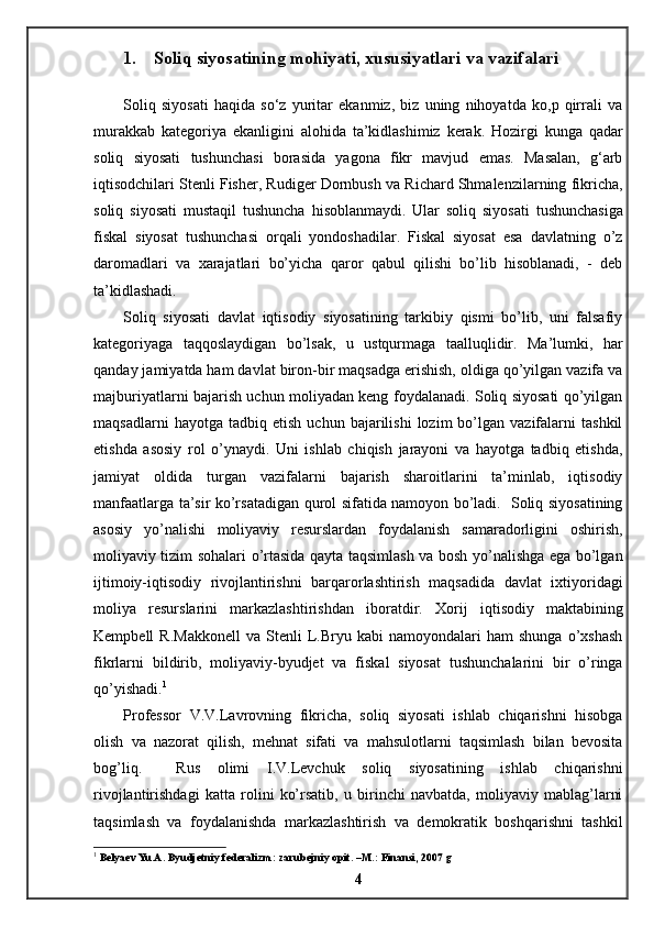 1.    Soliq siyosatining mohiyati, xususiyatlari va vazifalari
Soliq   siyosati   haqida   so‘z   yuritar   ekanmiz,   biz   uning   nihoyatda   ko,p   qirrali   va
murakkab   kategoriya   ekanligini   alohida   ta’kidlashimiz   kerak.   Hozirgi   kunga   qadar
soliq   siyosati   tushunchasi   borasida   yagona   fikr   mavjud   emas.   Masalan,   g‘arb
iqtisodchilari Stenli Fisher, Rudiger Dornbush va Richard Shmalenzilarning fikricha,
soliq   siyosati   mustaqil   tushuncha   hisoblanmaydi.   Ular   soliq   siyosati   tushunchasiga
fiskal   siyosat   tushunchasi   orqali   yondoshadilar.   Fiskal   siyosat   esa   davlatning   o’z
daromadlari   va   xarajatlari   bo’yicha   qaror   qabul   qilishi   bo’lib   hisoblanadi,   -   deb
ta’kidlashadi. 
Soliq   siyosati   davlat   iqtisodiy   siyosatining   tarkibiy   qismi   bo’lib,   uni   falsafiy
kategoriyaga   taqqoslaydigan   bo’lsak,   u   ustqurmaga   taalluqlidir.   Ma’lumki,   har
qanday jamiyatda ham davlat biron-bir maqsadga erishish, oldiga qo’yilgan vazifa va
majburiyatlarni bajarish uchun moliyadan keng foydalanadi. Soliq siyosati qo’yilgan
maqsadlarni   hayotga  tadbiq   etish   uchun   bajarilishi   lozim   bo’lgan   vazifalarni   tashkil
etishda   asosiy   rol   o’ynaydi.   Uni   ishlab   chiqish   jarayoni   va   hayotga   tadbiq   etishda,
jamiyat   oldida   turgan   vazifalarni   bajarish   sharoitlarini   ta’minlab,   iqtisodiy
manfaatlarga ta’sir ko’rsatadigan qurol sifatida namoyon bo’ladi.   Soliq siyosatining
asosiy   yo’nalishi   moliyaviy   resurslardan   foydalanish   samaradorligini   oshirish,
moliyaviy tizim sohalari o’rtasida qayta taqsimlash va bosh yo’nalishga ega bo’lgan
ijtimoiy-iqtisodiy   rivojlantirishni   barqarorlashtirish   maqsadida   davlat   ixtiyoridagi
moliya   resurslarini   markazlashtirishdan   iboratdir.   Xorij   iqtisodiy   maktabining
Kempbell   R.Makkonell   va   Stenli   L.Bryu   kabi   namoyondalari   ham   shunga   o’xshash
fikrlarni   bildirib,   moliyaviy-byudjet   va   fiskal   siyosat   tushunchalarini   bir   o’ringa
qo’yishadi. 1
 
Professor   V.V.Lavrovning   fikricha,   soliq   siyosati   ishlab   chiqarishni   hisobga
olish   va   nazorat   qilish,   mehnat   sifati   va   mahsulotlarni   taqsimlash   bilan   bevosita
bog’liq.     Rus   olimi   I.V.Levchuk   soliq   siyosatining   ishlab   chiqarishni
rivojlantirishdagi   katta   rolini   ko’rsatib,   u   birinchi   navbatda,   moliyaviy   mablag’larni
taqsimlash   va   foydalanishda   markazlashtirish   va   demokratik   boshqarishni   tashkil
1
 Belyaev Yu.A. Byudjetniy federalizm: zarubejniy opit. –M.: Finansi, 2007 g
4 