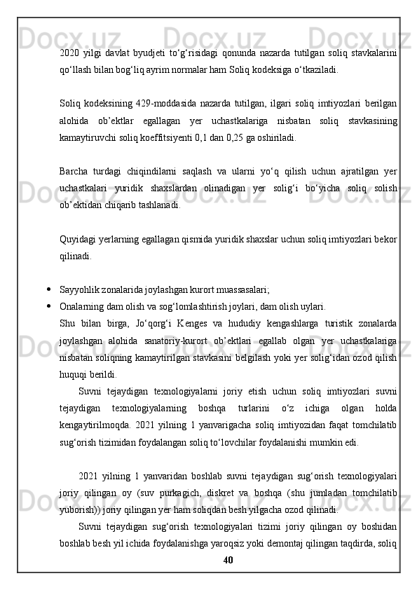 2020   yilgi   davlat   byudjeti   to‘g‘risidagi   qonunda   nazarda   tutilgan   soliq   stavkalarini
qo‘llash bilan bog‘liq ayrim normalar ham Soliq kodeksiga o‘tkaziladi.
Soliq   kodeksining   429-moddasida   nazarda   tutilgan,   ilgari   soliq   imtiyozlari   berilgan
alohida   ob’ektlar   egallagan   yer   uchastkalariga   nisbatan   soliq   stavkasining
kamaytiruvchi soliq koeffitsiyenti 0,1 dan 0,25 ga oshiriladi.
Barcha   turdagi   chiqindilarni   saqlash   va   ularni   yo‘q   qilish   uchun   ajratilgan   yer
uchastkalari   yuridik   shaxslardan   olinadigan   yer   solig‘i   bo‘yicha   soliq   solish
ob’ektidan chiqarib tashlanadi.
Quyidagi yerlarning egallagan qismida yuridik shaxslar uchun soliq imtiyozlari bekor
qilinadi.
 Sayyohlik zonalarida joylashgan kurort muassasalari;
 Onalarning dam olish va sog‘lomlashtirish joylari, dam olish uylari.
Shu   bilan   birga,   Jo‘qorg‘i   Kenges   va   hududiy   kengashlarga   turistik   zonalarda
joylashgan   alohida   sanatoriy-kurort   ob’ektlari   egallab   olgan   yer   uchastkalariga
nisbatan soliqning kamaytirilgan stavkasini belgilash yoki yer solig‘idan ozod qilish
huquqi berildi.
Suvni   tejaydigan   texnologiyalarni   joriy   etish   uchun   soliq   imtiyozlari   suvni
tejaydigan   texnologiyalarning   boshqa   turlarini   o‘z   ichiga   olgan   holda
kengaytirilmoqda.   2021   yilning   1   yanvarigacha   soliq   imtiyozidan   faqat   tomchilatib
sug‘orish tizimidan foydalangan soliq to‘lovchilar foydalanishi mumkin edi.
2021   yilning   1   yanvaridan   boshlab   suvni   tejaydigan   sug‘orish   texnologiyalari
joriy   qilingan   oy   (suv   purkagich,   diskret   va   boshqa   (shu   jumladan   tomchilatib
yuborish)) joriy qilingan yer ham soliqdan besh yilgacha ozod qilinadi.
Suvni   tejaydigan   sug‘orish   texnologiyalari   tizimi   joriy   qilingan   oy   boshidan
boshlab besh yil ichida foydalanishga yaroqsiz yoki demontaj qilingan taqdirda, soliq
40 