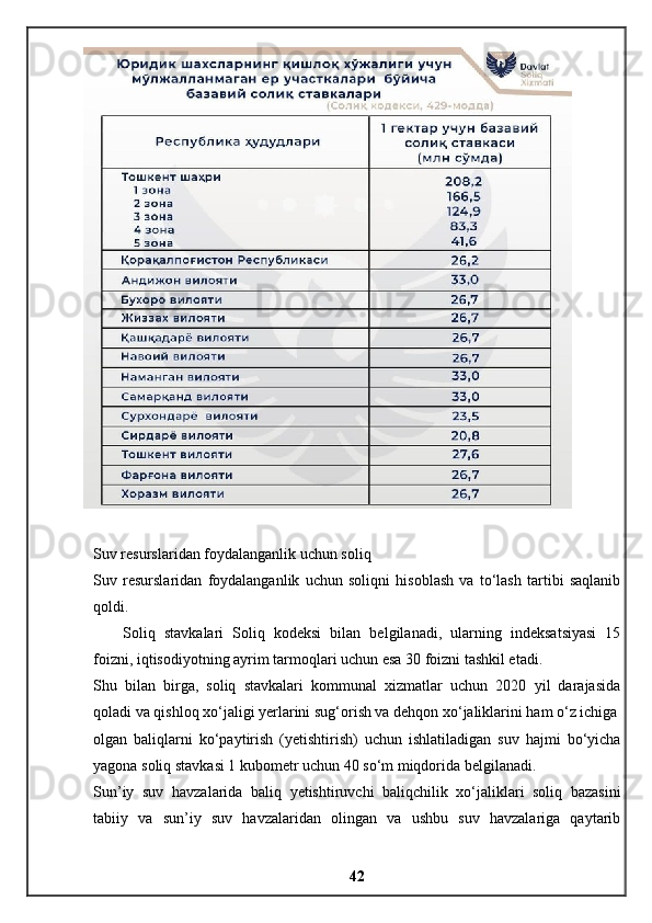 Suv resurslaridan foydalanganlik uchun soliq
Suv   resurslaridan   foydalanganlik   uchun   soliqni   hisoblash   va   to‘lash   tartibi   saqlanib
qoldi.
Soliq   stavkalari   Soliq   kodeksi   bilan   belgilanadi,   ularning   indeksatsiyasi   15
foizni, iqtisodiyotning ayrim tarmoqlari uchun esa 30 foizni tashkil etadi.
Shu   bilan   birga,   soliq   stavkalari   kommunal   xizmatlar   uchun   2020   yil   darajasida
qoladi va qishloq xo‘jaligi yerlarini sug‘orish va dehqon xo‘jaliklarini ham o‘z ichiga
olgan   baliqlarni   ko‘paytirish   (yetishtirish)   uchun   ishlatiladigan   suv   hajmi   bo‘yicha
yagona soliq stavkasi 1 kubometr uchun 40 so‘m miqdorida belgilanadi.
Sun’iy   suv   havzalarida   baliq   yetishtiruvchi   baliqchilik   xo‘jaliklari   soliq   bazasini
tabiiy   va   sun’iy   suv   havzalaridan   olingan   va   ushbu   suv   havzalariga   qaytarib
42 