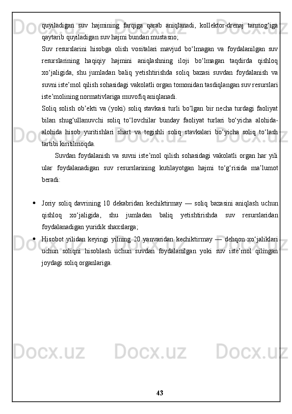 quyiladigan   suv   hajmining   farqiga   qarab   aniqlanadi,   kollektor-drenaj   tarmog‘iga
qaytarib quyiladigan suv hajmi bundan mustasno;
Suv   resurslarini   hisobga   olish   vositalari   mavjud   bo‘lmagan   va   foydalanilgan   suv
resurslarining   haqiqiy   hajmini   aniqlashning   iloji   bo‘lmagan   taqdirda   qishloq
xo‘jaligida,   shu   jumladan   baliq   yetishtirishda   soliq   bazasi   suvdan   foydalanish   va
suvni iste’mol qilish sohasidagi vakolatli organ tomonidan tasdiqlangan suv resurslari
iste’molining normativlariga muvofiq aniqlanadi.
Soliq   solish   ob’ekti   va   (yoki)   soliq   stavkasi   turli   bo‘lgan   bir   necha   turdagi   faoliyat
bilan   shug‘ullanuvchi   soliq   to‘lovchilar   bunday   faoliyat   turlari   bo‘yicha   alohida-
alohida   hisob   yuritishlari   shart   va   tegishli   soliq   stavkalari   bo‘yicha   soliq   to‘lash
tartibi kiritilmoqda.
Suvdan  foydalanish   va   suvni   iste’mol   qilish   sohasidagi   vakolatli   organ   har   yili
ular   foydalanadigan   suv   resurslarining   kutilayotgan   hajmi   to‘g‘risida   ma’lumot
beradi:
 Joriy   soliq   davrining   10   dekabridan   kechiktirmay   —   soliq   bazasini   aniqlash   uchun
qishloq   xo‘jaligida,   shu   jumladan   baliq   yetishtirishda   suv   resurslaridan
foydalanadigan yuridik shaxslarga;
 Hisobot   yilidan   keyingi   yilning   20   yanvaridan   kechiktirmay   —   dehqon   xo‘jaliklari
uchun   soliqni   hisoblash   uchun   suvdan   foydalanilgan   yoki   suv   iste’mol   qilingan
joydagi soliq organlariga.
43 