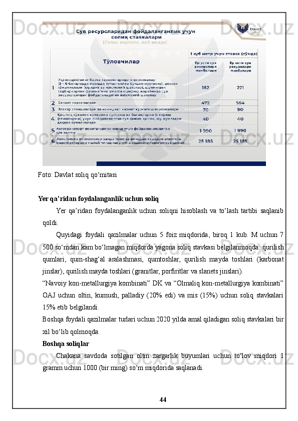 Foto: Davlat soliq qo‘mitasi
Yer qa’ridan foydalanganlik uchun soliq
Yer   qa’ridan   foydalanganlik   uchun   soliqni   hisoblash   va   to‘lash   tartibi   saqlanib
qoldi.
Quyidagi   foydali   qazilmalar   uchun   5   foiz   miqdorida,   biroq   1   kub.   M   uchun   7
500 so‘mdan kam bo‘lmagan miqdorda yagona soliq stavkasi belgilanmoqda: qurilish
qumlari,   qum-shag‘al   aralashmasi,   qumtoshlar,   qurilish   mayda   toshlari   (karbonat
jinslar), qurilish mayda toshlari (granitlar, porfiritlar va slanets jinslari).
“Navoiy kon-metallurgiya kombinati” DK va “Olmaliq kon-metallurgiya kombinati”
OAJ   uchun   oltin,   kumush,   palladiy   (20%   edi)   va   mis   (15%)   uchun   soliq   stavkalari
15% etib belgilandi.
Boshqa foydali qazilmalar turlari uchun 2020 yilda amal qiladigan soliq stavkalari bir
xil bo‘lib qolmoqda.
Boshqa soliqlar
Chakana   savdoda   sotilgan   oltin   zargarlik   buyumlari   uchun   to‘lov   miqdori   1
gramm uchun 1000 (bir ming) so‘m miqdorida saqlanadi.
44 