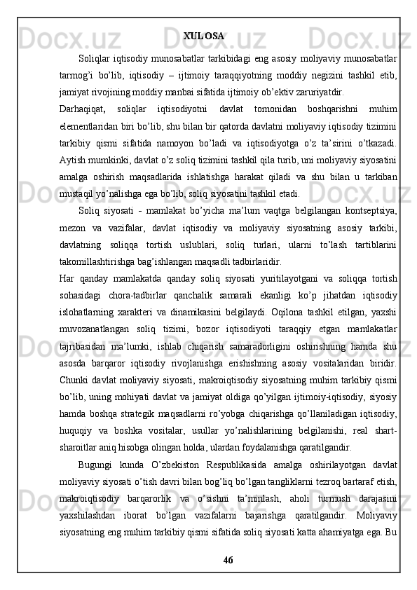 XULOSA 
Soliqlar   iqtisodiy   munosabatlar   tarkibidagi   eng   asosiy   moliyaviy   munosabatlar
tarmog’i   bo’lib,   iqtisodiy   –   ijtimoiy   taraqqiyotning   moddiy   negizini   tashkil   etib,
jamiyat rivojining moddiy manbai sifatida ijtimoiy ob’ektiv zaruriyatdir. 
Darhaqiqat ,   soliqlar   iqtisodiyotni   davlat   tomonidan   boshqarishni   muhim
elementlaridan biri bo’lib, shu bilan bir qatorda davlatni moliyaviy iqtisodiy tizimini
tarkibiy   qismi   sifatida   namoyon   bo’ladi   va   iqtisodiyotga   o’z   ta’sirini   o’tkazadi.
Aytish mumkinki, davlat o’z soliq tizimini tashkil qila turib, uni moliyaviy siyosatini
amalga   oshirish   maqsadlarida   ishlatishga   harakat   qiladi   va   shu   bilan   u   tarkiban
mustaqil yo’nalishga ega bo’lib, soliq siyosatini tashkil etadi. 
Soliq   siyosati   -   mamlakat   bo’yicha   ma’lum   vaqtga   belgilangan   kontseptsiya,
mezon   va   vazifalar,   davlat   iqtisodiy   va   moliyaviy   siyosatning   asosiy   tarkibi,
davlatning   soliqqa   tortish   uslublari,   soliq   turlari,   ularni   to’lash   tartiblarini
takomillashtirishga bag’ishlangan maqsadli tadbirlaridir. 
Har   qanday   mamlakatda   qanday   soliq   siyosati   yuritilayotgani   va   soliqqa   tortish
sohasidagi   chora-tadbirlar   qanchalik   samarali   ekanligi   ko’p   jihatdan   iqtisodiy
islohatlarning   xarakteri   va   dinamikasini   belgilaydi.   Oqilona   tashkil   etilgan,   yaxshi
muvozanatlangan   soliq   tizimi,   bozor   iqtisodiyoti   taraqqiy   etgan   mamlakatlar
tajribasidan   ma’lumki,   ishlab   chiqarish   samaradorligini   oshirishning   hamda   shu
asosda   barqaror   iqtisodiy   rivojlanishga   erishishning   asosiy   vositalaridan   biridir.
Chunki   davlat   moliyaviy   siyosati,   makroiqtisodiy   siyosatning   muhim   tarkibiy  qismi
bo’lib, uning mohiyati davlat  va jamiyat oldiga qo’yilgan ijtimoiy-iqtisodiy, siyosiy
hamda   boshqa   strategik   maqsadlarni   ro’yobga   chiqarishga   qo’llaniladigan   iqtisodiy,
huquqiy   va   boshka   vositalar,   usullar   yo’nalishlarining   belgilanishi,   real   shart-
sharoitlar aniq hisobga olingan holda, ulardan foydalanishga qaratilgandir. 
Bugungi   kunda   O’zbekiston   Respublikasida   amalga   oshirilayotgan   davlat
moliyaviy siyosati o’tish davri bilan bog’liq bo’lgan tangliklarni tezroq bartaraf etish,
makroiqtisodiy   barqarorlik   va   o’sishni   ta’minlash,   aholi   turmush   darajasini
yaxshilashdan   iborat   bo’lgan   vazifalarni   bajarishga   qaratilgandir.   Moliyaviy
siyosatning eng muhim tarkibiy qismi sifatida soliq siyosati katta ahamiyatga ega. Bu
46 