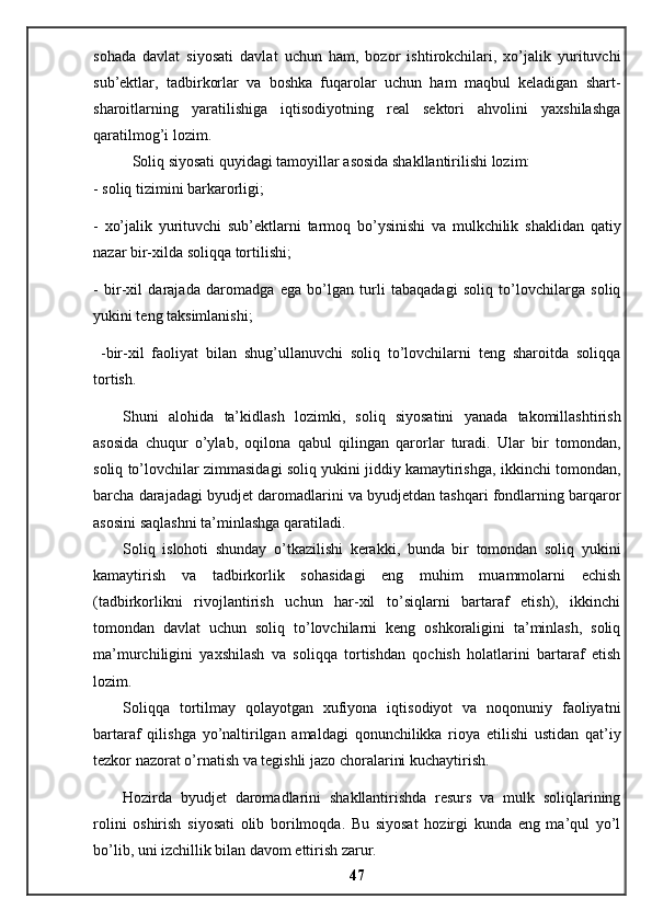 sohada   davlat   siyosati   davlat   uchun   ham,   bozor   ishtirokchilari,   xo’jalik   yurituvchi
sub’ektlar,   tadbirkorlar   va   boshka   fuqarolar   uchun   ham   maqbul   keladigan   shart-
sharoitlarning   yaratilishiga   iqtisodiyotning   real   sektori   ahvolini   yaxshilashga
qaratilmog’i lozim. 
Soliq siyosati quyidagi tamoyillar asosida shakllantirilishi lozim: 
- soliq tizimini barkarorligi; 
-   xo’jalik   yurituvchi   sub’ektlarni   tarmoq   bo’ysinishi   va   mulkchilik   shaklidan   qatiy
nazar bir-xilda soliqqa tortilishi; 
-   bir-xil   darajada   daromadga   ega   bo’lgan   turli   tabaqadagi   soliq   to’lovchilarga   soliq
yukini teng taksimlanishi;
  -bir-xil   faoliyat   bilan   shug’ullanuvchi   soliq   to’lovchilarni   teng   sharoitda   soliqqa
tortish. 
Shuni   alohida   ta’kidlash   lozimki,   soliq   siyosatini   yanada   takomillashtirish
asosida   chuqur   o’ylab,   oqilona   qabul   qilingan   qarorlar   turadi.   Ular   bir   tomondan,
soliq to’lovchilar zimmasidagi soliq yukini jiddiy kamaytirishga, ikkinchi tomondan,
barcha darajadagi byudjet daromadlarini va byudjetdan tashqari fondlarning barqaror
asosini saqlashni ta’minlashga qaratiladi. 
Soliq   islohoti   shunday   o’tkazilishi   kerakki,   bunda   bir   tomondan   soliq   yukini
kamaytirish   va   tadbirkorlik   sohasidagi   eng   muhim   muammolarni   echish
(tadbirkorlikni   rivojlantirish   uchun   har-xil   to’siqlarni   bartaraf   etish),   ikkinchi
tomondan   davlat   uchun   soliq   to’lovchilarni   keng   oshkoraligini   ta’minlash,   soliq
ma’murchiligini   yaxshilash   va   soliqqa   tortishdan   qochish   holatlarini   bartaraf   etish
lozim. 
Soliqqa   tortilmay   qolayotgan   xufiyona   iqtisodiyot   va   noqonuniy   faoliyatni
bartaraf   qilishga   yo’naltirilgan   amaldagi   qonunchilikka   rioya   etilishi   ustidan   qat’iy
tezkor nazorat o’rnatish va tegishli jazo choralarini kuchaytirish.
Hozirda   byudjet   daromadlarini   shakllantirishda   resurs   va   mulk   soliqlarining
rolini   oshirish   siyosati   olib   borilmoqda.   Bu   siyosat   hozirgi   kunda   eng   ma’qul   yo’l
bo’lib, uni izchillik bilan davom ettirish zarur.
47 