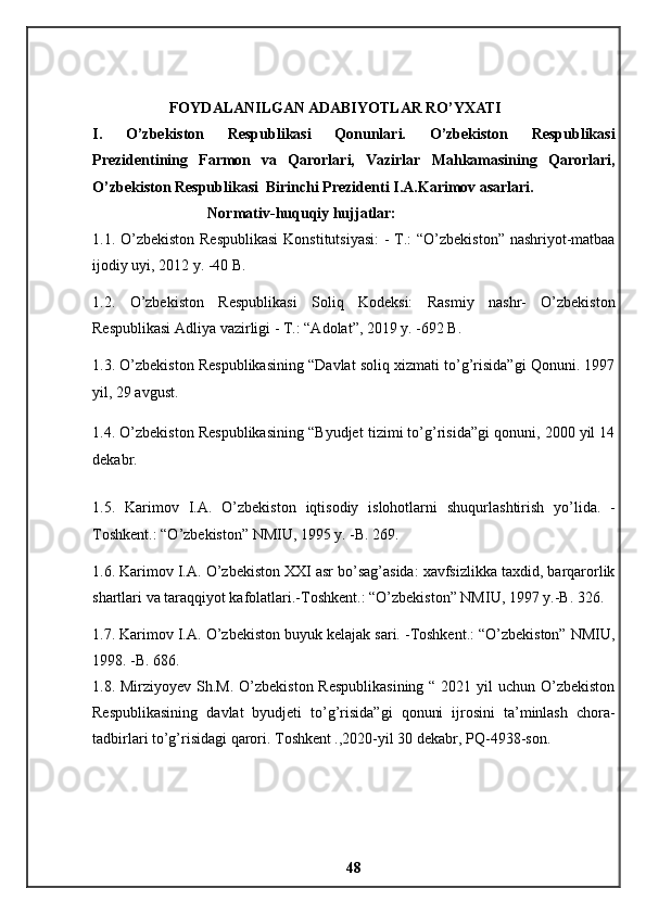FOYDALANILGAN ADABIYOTLAR RO’YXATI 
I.   O’zbekiston   Respublikasi   Qonunlari.   O’zbekiston   Respublikasi
Prezidentining   Farmon   va   Qarorlari,   Vazirlar   Mahkamasining   Qarorlari,
O’zbekiston Respublikasi  Birinchi Prezidenti I.A.Karimov asarlari. 
Normativ-huquqiy hujjatlar: 
1.1. O’zbekiston  Respublikasi  Konstitutsiyasi:  - T.: “O’zbekiston” nashriyot-matbaa
ijodiy uyi, 2012 y. -40 B. 
1.2.   O’zbekiston   Respublikasi   Soliq   Kodeksi:   Rasmiy   nashr-   O’zbekiston
Respublikasi Adliya vazirligi - T.: “Adolat”, 2019 y. -692 B. 
1.3. O’zbekiston Respublikasining “Davlat soliq xizmati to’g’risida”gi Qonuni. 1997
yil, 29 avgust. 
1.4. O’zbekiston Respublikasining “Byudjet tizimi to’g’risida”gi qonuni, 2000 yil 14
dekabr. 
1.5.   Karimov   I . A .   O ’ zbekiston   iqtisodiy   islohotlarni   shuqurlashtirish   yo ’ lida .   -
Toshkent .: “ O ’ zbekiston ”  NMIU , 1995  y . - B . 269. 
1.6. Karimov I.A. O’zbekiston XXI asr bo’sag’asida: xavfsizlikka taxdid, barqarorlik
shartlari va taraqqiyot kafolatlari.-Toshkent.: “O’zbekiston” NMIU, 1997 y.-B. 326. 
1.7. Karimov I.A. O’zbekiston buyuk kelajak sari. -Toshkent.: “O’zbekiston” NMIU,
1998. -B. 686.
1.8. Mirziyoyev Sh.M. O’zbekiston Respublikasining  “ 2021 yil uchun O’zbekiston
Respublikasining   davlat   byudjeti   to’g’risida”gi   qonuni   ijrosini   ta’minlash   chora-
tadbirlari to’g’risidagi qarori. Toshkent .,2020-yil 30 dekabr, PQ-4938-son.
48 