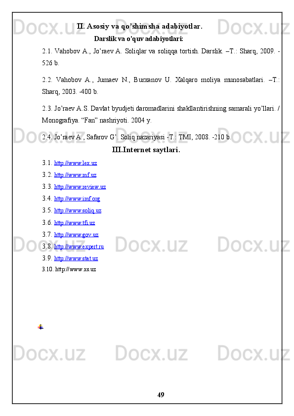II. Asosiy va qo’shimsha adabiyotlar . 
Darslik va o’quv adabiyotlari: 
2.1. Vahobov A., Jo’raev A. Soliqlar va soliqqa tortish. Darslik. –T.: Sharq, 2009. -
526 b. 
2.2.   Vahobov   A.,   Jumaev   N.,   Burxanov   U.   Xalqaro   moliya   munosabatlari.   –T.:
Sharq, 2003. -400 b. 
2.3. Jo’raev A.S. Davlat byudjeti daromadlarini shakllantirishning samarali yo’llari. /
Monografiya. “Fan” nashriyoti. 2004 y. 
2.4. Jo’raev A., Safarov G’. Soliq nazariyasi -T.: TMI, 2008. -210 b. 
III.Internet saytlari. 
3.1.  http://www.lex.uz
3.2.  http://www.mf.uz  
3.3.  http://www.review.uz
3.4.  http://www.imf.org  
3.5.  http://www.soliq.uz  
3.6.  http://www.tfi.uz  
3.7.  http://www.gov.uz
3 .8.  http://www.expert.ru  
3.9.  http://www.stat.uz
3.10. http://www.xs.uz
49 