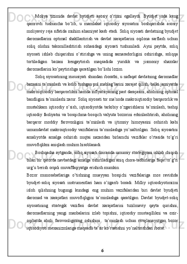 Moliya   tizimida   davlat   byudjeti   asosiy   o’rinni   egallaydi.   Byudjet   juda   keng
qamrovli   tushuncha   bo’lib,   u   mamlakat   iqtisodiy   siyosatini   boshqarishda   asosiy
moliyaviy reja sifatida muhim ahamiyat kasb etadi. Soliq siyosati davlatning byudjet
daromadlarini   optimal   shakllantirish   va   davlat   xarajatlarini   oqilona   sarflash   uchun
soliq   olishni   takomillashtirish   sohasidagi   siyosati   tushuniladi.   Ayni   paytda,   soliq
siyosati   ishlab   chiqarishni   o’stirishga   va   uning   samaradorligini   oshirishga,   soliqqa
tortiladigan   bazani   kengaytirish   maqsadida   yuridik   va   jismoniy   shaxslar
daromadlarini ko’paytirishga qaratilgan bo’lishi lozim. 
Soliq siyosatining xususiyati shundan iboratki, u nafaqat davlatning daromadlar
bazasini ta’minlash va kelib tushgan pul mablag’larini xarajat qilish, balki jamiyatda
makroiqtisodiy barqarorlikni hamda inflyatsiyaning past darajasini, aholining optimal
bandligini ta’minlashi zarur. Soliq siyosati tor ma’noda makroiqtisodiy barqarorlik va
mustahkam   iqtisodiy   o’sish,   iqtisodiyotda   tarkibiy   o’zgarishlarni   ta’minlash,   tashqi
iqtisodiy faoliyatni va bosqichma-bosqich valyuta bozorini erkinlashtirish, aholining
barqaror   moddiy   farovonligini   ta’minlash   va   ijtimoiy   himoyasini   oshirish   kabi
umumdavlat makroiqtisodiy vazifalarini ta’minlashga yo’naltirilgan. Soliq siyosatini
amaliyotda   amalga   oshirish   nuqtai   nazaridan   birlamchi   vazifalar   o’rtasida   to’g’ri
muvofiqlikni aniqlash muhim hisoblanadi. 
Boshqacha aytganda, soliq siyosati doirasida umumiy strategiyani ishlab chiqish
bilan bir qatorda navbatdagi amalga oshiriladigan aniq chora-tadbirlarga faqat to’g’ri
urg’u berish orqali muvaffaqiyatga erishish mumkin. 
Bozor   munosabatlariga   o’tishning   muayyan   bosqichi   vazifalariga   mos   ravishda
byudjet-soliq   siyosati   instrumentlari   ham   o’zgarib   boradi.   Milliy   iqtisodiyotimizni
isloh   qilishning   bugungi   kundagi   eng   muhim   vazifalaridan   biri   davlat   byudjeti
daromad   va   xarajatlari   muvofiqligini   ta’minlashga   qaratilgan.   Davlat   byudjet-soliq
siyosatining   strategik   vazifasi   davlat   xarajatlarini   tuzilmaviy   qayta   qurishni,
daromadlarning   yangi   manbalarini   izlab   topishni,   iqtisodiy   mustaqillikni   va   oxir-
oqibatda   aholi   farovonligining   oshishini     ta’minlash   uchun   rivojlanayotgan   bozor
iqtisodiyoti mexanizmlariga maqsadli ta’sir ko’rsatishni yo’naltirishdan iborat.
6 