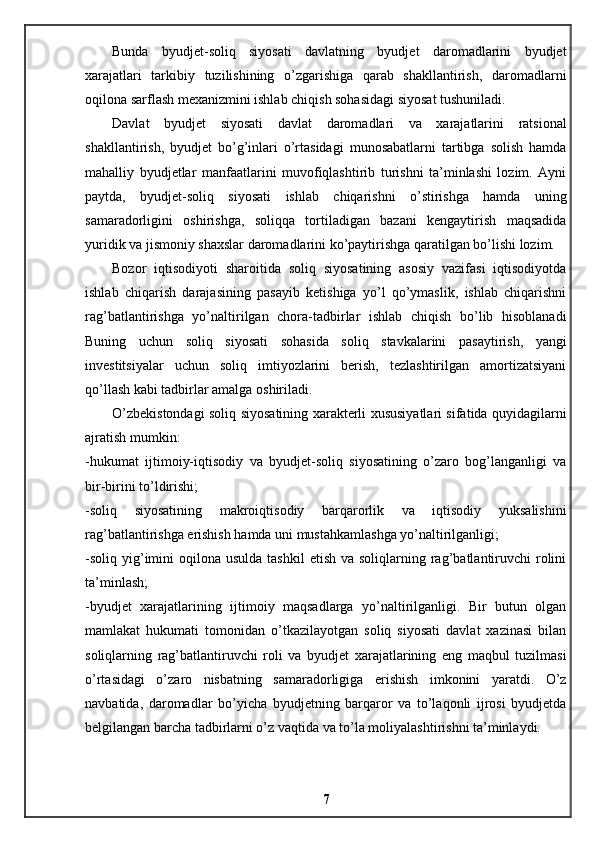 Bunda   byudjet-soliq   siyosati   davlatning   byudjet   daromadlarini   byudjet
xarajatlari   tarkibiy   tuzilishining   o’zgarishiga   qarab   shakllantirish,   daromadlarni
oqilona sarflash mexanizmini ishlab chiqish sohasidagi siyosat tushuniladi. 
Davlat   byudjet   siyosati   davlat   daromadlari   va   xarajatlarini   ratsional
shakllantirish,   byudjet   bo’g’inlari   o’rtasidagi   munosabatlarni   tartibga   solish   hamda
mahalliy   byudjetlar   manfaatlarini   muvofiqlashtirib   turishni   ta’minlashi   lozim.   Ayni
paytda,   byudjet-soliq   siyosati   ishlab   chiqarishni   o’stirishga   hamda   uning
samaradorligini   oshirishga,   soliqqa   tortiladigan   bazani   kengaytirish   maqsadida
yuridik va jismoniy shaxslar daromadlarini ko’paytirishga qaratilgan bo’lishi lozim. 
Bozor   iqtisodiyoti   sharoitida   soliq   siyosatining   asosiy   vazifasi   iqtisodiyotda
ishlab   chiqarish   darajasining   pasayib   ketishiga   yo’l   qo’ymaslik,   ishlab   chiqarishni
rag’batlantirishga   yo’naltirilgan   chora-tadbirlar   ishlab   chiqish   bo’lib   hisoblanadi
Buning   uchun   soliq   siyosati   sohasida   soliq   stavkalarini   pasaytirish,   yangi
investitsiyalar   uchun   soliq   imtiyozlarini   berish,   tezlashtirilgan   amortizatsiyani
qo’llash kabi tadbirlar amalga oshiriladi. 
O’zbekistondagi soliq siyosatining xarakterli xususiyatlari sifatida quyidagilarni
ajratish mumkin: 
-hukumat   ijtimoiy-iqtisodiy   va   byudjet-soliq   siyosatining   o’zaro   bog’langanligi   va
bir-birini to’ldirishi; 
-soliq   siyosatining   makroiqtisodiy   barqarorlik   va   iqtisodiy   yuksalishini
rag’batlantirishga erishish hamda uni mustahkamlashga yo’naltirilganligi; 
-soliq  yig’imini   oqilona usulda  tashkil  etish  va  soliqlarning rag’batlantiruvchi   rolini
ta’minlash; 
-byudjet   xarajatlarining   ijtimoiy   maqsadlarga   yo’naltirilganligi.   Bir   butun   olgan
mamlakat   hukumati   tomonidan   o’tkazilayotgan   soliq   siyosati   davlat   xazinasi   bilan
soliqlarning   rag’batlantiruvchi   roli   va   byudjet   xarajatlarining   eng   maqbul   tuzilmasi
o’rtasidagi   o’zaro   nisbatning   samaradorligiga   erishish   imkonini   yaratdi.   O’z
navbatida,   daromadlar   bo’yicha   byudjetning   barqaror   va   to’laqonli   ijrosi   byudjetda
belgilangan barcha tadbirlarni o’z vaqtida va to’la moliyalashtirishni ta’minlaydi.
7 