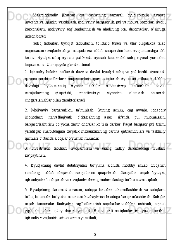 Makroiqtisodiy   jihatdan   esa   davlatning   samarali   byudjet-soliq   siyosati
investitsiya iqlimini yaxshilash, moliyaviy barqarorlik, pul va moliya bozorlari rivoji,
korxonalarni   moliyaviy   sog’lomlashtirish   va   aholining   real   daromadlari   o’sishiga
imkon beradi. 
Soliq   tadbirlari   byudjet   tadbirlarini   to’ldirib   turadi   va   ular   birgalikda   talab
majmuasini rivojlantirishga, natijada esa ishlab chiqarishni ham  rivojlantirishga olib
keladi.   Byudjet-soliq   siyosati   pul-kredit   siyosati   kabi   izchil   soliq   siyosat   yuritishni
taqozo etadi. Ular quyidagilardan iborat: 
1.   Iqtisodiy   holatni   ko’tarish   davrida   davlat   byudjet-soliq   va   pul-kredit   siyosatida
qarama-qarshi tadbirlarni mujassamlashtirgan tutib turish siyosatini o’tkazadi. Ushbu
davrdagi   byudjet-soliq   siyosati   soliqlar   stavkasining   ko’tarilishi,   davlat
xarajatlarining   qisqarishi,   amortizatsiya   siyosatini   o’tkazish   doirasida
chegaralanishlar bilan xarakterlanadi; 
2.   Moliyaviy   barqarorlikni   ta’minlash.   Buning   uchun,   eng   avvalo,   iqtisodiy
islohotlarni   muvaffaqiyatli   o’tkazishning   asosi   sifatida   pul   muomalasini
barqarorlashtirish   bo’yicha   zarur   choralar   ko’rish   darkor.   Faqat   barqaror   pul   tizimi
yaratilgan   sharoitdagina   xo’jalik   mexanizmining   barcha   qatnashchilari   va   tashkiliy
qismlari o’rtasida aloqalar o’rnatish mumkin; 
3.   Investitsion   faollikni   rivojlantirish   va   uning   milliy   daromaddagi   ulushini
ko’paytirish; 
4.   Byudjetning   davlat   dotatsiyalari   bo’yicha   alohida   moddiy   ishlab   chiqarish
sohalariga   ishlab   chiqarish   xarajatlarini   qisqartirish.   Xarajatlar   orqali   byudjet,
iqtisodiyotni boshqarish va rivojlantirishning muhim dastagi bo’lib xizmat qiladi; 
5.   Byudjetning   daromad   bazasini,   soliqqa   tortishni   takomillashtirish   va   soliqlarni
to’liq to’lanishi  bo’yicha nazoratni  kuchaytirish  hisobiga barqarorlashtirish.  Soliqlar
orqali   korxonalar   faoliyatini   rag’batlantirish   raqobatbardoshlikni   oshiradi,   kapital
yig’ilishi   uchun   qulay   sharoit   yaratadi.   Bunda   turli   soliqlardan   imtiyozlar   berilib,
iqtisodiy rivojlanish uchun zamin yaratiladi; 
8 