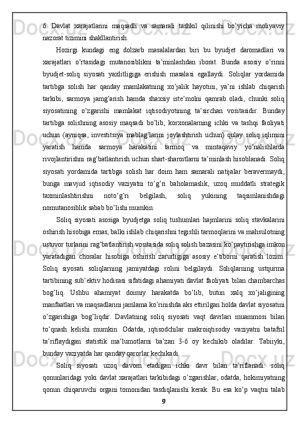 6.   Davlat   xarajatlarini   maqsadli   va   samarali   tashkil   qilinishi   bo’yicha   moliyaviy
nazorat tizimini shakllantirish. 
Hozirgi   kundagi   eng   dolzarb   masalalardan   biri   bu   byudjet   daromadlari   va
xarajatlari   o’rtasidagi   mutanosiblikni   ta’minlashdan   iborat.   Bunda   asosiy   o’rinni
byudjet-soliq   siyosati   yaxlitligiga   erishish   masalasi   egallaydi.   Soliqlar   yordamida
tartibga   solish   har   qanday   mamlakatning   xo’jalik   hayotini,   ya’ni   ishlab   chiqarish
tarkibi,   sarmoya   jamg’arish   hamda   shaxsiy   iste’molni   qamrab   oladi,   chunki   soliq
siyosatining   o’zgarishi   mamlakat   iqtisodiyotining   ta’sirchan   vositasidir.   Bunday
tartibga   solishning   asosiy   maqsadi   bo’lib,   korxonalarning   ichki   va   tashqi   faoliyati
uchun   (ayniqsa,   investitsiya   mablag’larini   joylashtirish   uchun)   qulay   soliq   iqlimini
yaratish   hamda   sarmoya   harakatini   tarmoq   va   mintaqaviy   yo’nalishlarda
rivojlantirishni rag’batlantirish uchun shart-sharoitlarni ta’minlash hisoblanadi. Soliq
siyosati   yordamida   tartibga   solish   har   doim   ham   samarali   natijalar   beravermaydi,
bunga   mavjud   iqtisodiy   vaziyatni   to’g’ri   baholamaslik,   uzoq   muddatli   strategik
taxminlashtirishni   noto’g’ri   belgilash,   soliq   yukining   taqsimlanishdagi
nomutanosiblik sabab bo’lishi mumkin. 
Soliq   siyosati   asosiga   byudjetga   soliq   tushumlari   hajmlarini   soliq   stavkalarini
oshirish hisobiga emas, balki ishlab chiqarishni tegishli tarmoqlarini va mahsulotning
ustuvor turlarini rag’batlantirish vositasida soliq solish bazasini ko’paytirishga imkon
yaratadigan   choralar   hisobiga   oshirish   zarurligiga   asosiy   e’tiborni   qaratish   lozim.
Soliq   siyosati   soliqlarning   jamiyatdagi   rolini   belgilaydi.   Soliqlarning   ustqurma
tartibining sub’ektiv hodisasi sifatidagi ahamiyati davlat faoliyati bilan chambarchas
bog’liq.   Ushbu   ahamiyat   doimiy   harakatda   bo’lib,   butun   xalq   xo’jaligining
manfaatlari va maqsadlarini jamlama ko’rinishda aks ettirilgan holda davlat siyosatini
o’zgarishiga   bog’liqdir.   Davlatning   soliq   siyosati   vaqt   davrlari   muammosi   bilan
to’qnash   kelishi   mumkin.   Odatda,   iqtisodchilar   makroiqtisodiy   vaziyatni   batafsil
ta’riflaydigan   statistik   ma’lumotlarni   ba’zan   3-6   oy   kechikib   oladilar.   Tabiiyki,
bunday vaziyatda har qanday qarorlar kechikadi. 
Soliq   siyosati   uzoq   davom   etadigan   ichki   davr   bilan   ta’riflanadi:   soliq
qonunlaridagi   yoki  davlat  xarajatlari  tarkibidagi  o’zgarishlar, odatda,  hokimiyatning
qonun   chiqaruvchi   organi   tomonidan   tasdiqlanishi   kerak.   Bu   esa   ko’p   vaqtni   talab
9 