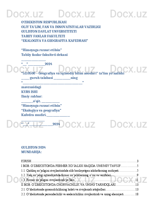 O‘ZBEKISTON RESPUBLIKASI
OLIY TA’LIM, FAN VA INNOVATSIYALAR VAZIRLIGI
GULISTON DAVLAT UNVERSITITETI
TABIIY FANLAR FAKULTETI
“EKALOGIYA VA GEOGRAFIYA KAFEDRASI”
“Himoyaga ruxsat etilsin”
Tabiiy fanlar fakulteti dekani
___________________
“___”_____________2024
“5110500 – Geografiya va iqtisodiy bilim asoslari’’ ta’lim yo‘nalishi
______ guruh talabasi _____________ning
“______________________________________________”
mavzusidagi
KURS ISHI
Ilmiy rahbar:
_________o’qit. ______________
“Himoyaga ruxsat etilsin”
“Ekalogiya va geografiya”
Kafedra mudiri.__________________
__________________
“____”__________________2024
GULISTON-2024
MUNDARIJA:
KIRISH ............................................................................................................................................ 3
I BOB. O’ZBEKISTONDA FERMER XO’JALIGI HAQIDA UMUMIY TAVSIF ..................... 5
1.1. Qishloq xo’jaligini rivojlantirishda olib borilayotgan islohotlarning mohiyati ........................ 5
1.2. Xalq xo’jaligi iqtisodiyotida fermer xo’jaliklarining o’rni va vazifalari .................................. 9
1.3. Fermer xo’jaligini rivojlantirish yo’llari ................................................................................. 11
II BOB. O’ZBEKISTONDA CHORVACHILIK VA UNING TARMOQLARI .......................... 13
2.1. O’zbekistonda qoramolchilikning holati va rivojlanish istiqbollari ....................................... 13
2.2. O’zbekistonda parrandachilik va asalarichilikni rivojlantirish va uning ahamiyati ............... 18 