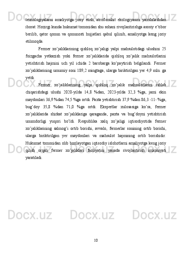 texnologiyalarni   amaliyotga   joriy   etish,   atrof-muhit   ekologiyasini   yaxshilashdan
iborat. Hozirgi kunda hukumat tomonidan shu sohani rivojlantirishga asosiy e’tibor
berilib,   qator   qonun   va   qonunosti   hujjatlari   qabul   qilinib,   amaliyotga   keng   joriy
etilmoqda. 
Fermer   xo’jaliklarining   qishloq   xo’jaligi   yalpi   mahsulotidagi   ulushini   25
foizgacha   yetkazish   yoki   fermer   xo’jaliklarida   qishloq   xo’jalik   mahsulotlarini
yetishtirish   hajmini   uch   yil   ichida   2   barobarga   ko’paytirish   belgilandi.   Fermer
xo’jaliklarining umumiy soni 189,2 mingtaga, ularga biriktirilgan yer 4,9 mln. ga
yetdi. 
Fermer   xo’jaliklarining   yalpi   qishloq   xo’jalik   mahsulotlarini   ishlab
chiqarishdagi   ulushi   2020-yilda   14,8   %dan,   2023-yilda   32,3   %ga,   jami   ekin
maydonlari 36,9 %dan 74,5 %ga ortdi. Paxta yetishtirish 37,9 %dan 86,3 -11- %ga,
bug’doy   35,8   %dan   71,0   %ga   ortdi.   Ekspertlar   xulosasiga   ko’ra,   fermer
xo’jaliklarida   shirkat   xo’jaliklariga   qaraganda,   paxta   va   bug’doyni   yetishtirish
unumdorligi   yuqori   bo’ldi.   Respublika   xalq   xo’jaligi   iqtisodiyotida   fermer
xo’jaliklarining   salmog’i   ortib   borishi,   avvalo,   fermerlar   sonining   ortib   borishi,
ularga   biriktirilgan   yer   maydonlari   va   mahsulot   hajmining   ortib   borishidir.
Hukumat tomonidan olib borilayotgan iqtisodiy islohotlarni amaliyotga keng joriy
qilish   orqali   fermer   xo’jaliklari   faoliyatini   yanada   rivojlantirish   imkoniyati
yaratiladi.  
10 