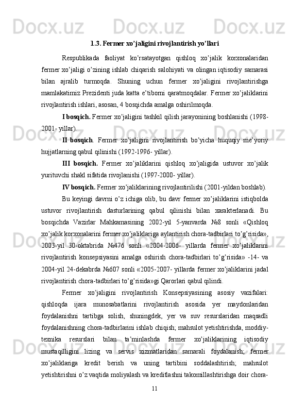 1.3. Fermer xo’jaligini rivojlantirish yo’llari
Respublikada   faoliyat   ko’rsatayotgan   qishloq   xo’jalik   korxonalaridan
fermer xo’jaligi o’zining ishlab chiqarish salohiyati  va olingan iqtisodiy samarasi
bilan   ajralib   turmoqda.   Shuning   uchun   fermer   xo’jaligini   rivojlantirishga
mamlakatimiz Prezidenti juda katta e’tiborni qaratmoqdalar. Fermer xo’jaliklarini
rivojlantirish ishlari, asosan, 4 bosqichda amalga oshirilmoqda. 
I bosqich.  Fermer xo’jaligini tashkil qilish jarayonining boshlanishi (1998-
2001- yillar). 
II   bosqich .   Fermer   xo’jaligini   rivojlantirish   bo’yicha   huquqiy   me’yoriy
hujjatlarning qabul qilinishi (1992-1996- yillar). 
III   bosqich.   Fermer   xo’jaliklarini   qishloq   xo’jaligida   ustuvor   xo’jalik
yurituvchi shakl sifatida rivojlanishi (1997-2000- yillar). 
IV bosqich.  Fermer xo’jaliklarining rivojlantirilishi (2001-yildan boshlab). 
Bu keyingi  davrni  o’z  ichiga olib, bu davr  fermer  xo’jaliklarini  istiqbolda
ustuvor   rivojlantirish   dasturlarining   qabul   qilinishi   bilan   xarakterlanadi.   Bu
bosqichda   Vazirlar   Mahkamasining   2002-yil   5-yanvarda   №8   sonli   «Qishloq
xo’jalik korxonalarini fermer xo’jaliklariga aylantirish chora-tadbirlari to’g’risida»,
2003-yil   30-oktabrida   №476   sonli   «2004-2006-   yillarda   fermer   xo’jaliklarini
rivojlantirish   konsepsiyasini   amalga   oshirish   chora-tadbirlari   to’g’risida»   -14-   va
2004-yil 24-dekabrda №607 sonli «2005-2007- yillarda fermer xo’jaliklarini jadal
rivojlantirish chora-tadbirlari to’g’risida»gi Qarorlari qabul qilindi. 
Fermer   xo’jaligini   rivojlantirish   Konsepsiyasining   asosiy   vazifalari:
qishloqda   ijara   munosabatlarini   rivojlantirish   asosida   yer   maydonlaridan
foydalanishni   tartibga   solish,   shuningdek,   yer   va   suv   resurslaridan   maqsadli
foydalanishning chora-tadbirlarini ishlab chiqish; mahsulot yetishtirishda, moddiy-
texnika   resurslari   bilan   ta’minlashda   fermer   xo’jaliklarining   iqtisodiy
mustaqilligini   lizing   va   servis   xizmatlaridan   samarali   foydalanish;   fermer
xo’jaliklariga   kredit   berish   va   uning   tartibini   soddalashtirish;   mahsulot
yetishtirishni o’z vaqtida moliyalash va kreditlashni takomillashtirishga doir chora-
11 