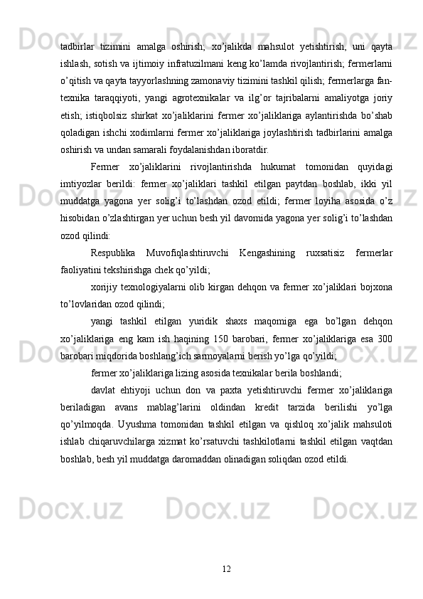 tadbirlar   tizimini   amalga   oshirish;   xo’jalikda   mahsulot   yetishtirish,   uni   qayta
ishlash, sotish va ijtimoiy infratuzilmani keng ko’lamda rivojlantirish; fermerlarni
o’qitish va qayta tayyorlashning zamonaviy tizimini tashkil qilish; fermerlarga fan-
texnika   taraqqiyoti,   yangi   agrotexnikalar   va   ilg’or   tajribalarni   amaliyotga   joriy
etish;   istiqbolsiz   shirkat   xo’jaliklarini   fermer   xo’jaliklariga   aylantirishda   bo’shab
qoladigan ishchi xodimlarni fermer xo’jaliklariga joylashtirish tadbirlarini amalga
oshirish va undan samarali foydalanishdan iboratdir. 
Fermer   xo’jaliklarini   rivojlantirishda   hukumat   tomonidan   quyidagi
imtiyozlar   berildi:   fermer   xo’jaliklari   tashkil   etilgan   paytdan   boshlab,   ikki   yil
muddatga   yagona   yer   solig’i   to’lashdan   ozod   etildi;   fermer   loyiha   asosida   o’z
hisobidan o’zlashtirgan yer uchun besh yil davomida yagona yer solig’i to’lashdan
ozod qilindi: 
Respublika   Muvofiqlashtiruvchi   Kengashining   ruxsatisiz   fermerlar
faoliyatini tekshirishga chek qo’yildi; 
xorijiy texnologiyalarni  olib kirgan dehqon va  fermer  xo’jaliklari  bojxona
to’lovlaridan ozod qilindi; 
yangi   tashkil   etilgan   yuridik   shaxs   maqomiga   ega   bo’lgan   dehqon
xo’jaliklariga   eng   kam   ish   haqining   150   barobari,   fermer   xo’jaliklariga   esa   300
barobari miqdorida boshlang’ich sarmoyalarni berish yo’lga qo’yildi; 
fermer xo’jaliklariga lizing asosida texnikalar berila boshlandi; 
davlat   ehtiyoji   uchun   don   va   paxta   yetishtiruvchi   fermer   xo’jaliklariga
beriladigan   avans   mablag’larini   oldindan   kredit   tarzida   berilishi   yo’lga
qo’yilmoqda.   Uyushma   tomonidan   tashkil   etilgan   va   qishloq   xo’jalik   mahsuloti
ishlab   chiqaruvchilarga   xizmat   ko’rsatuvchi   tashkilotlarni   tashkil   etilgan   vaqtdan
boshlab, besh yil muddatga daromaddan olinadigan soliqdan ozod etildi.  
12 