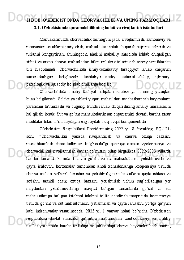 II BOB. O’ZBEKISTONDA CHORVACHILIK VA UNING TARMOQLARI
2.1. O’zbekistonda qoramolchilikning holati va rivojlanish istiqbollari
Mamlakatimizda chorvachilik tarmog’ini jadal rivojlantirish, zamonaviy va
innovasion uslublarni joriy etish, mahsulotlar ishlab chiqarish hajmini oshirish va
turlarini   kengaytirish,   shuningdek,   aholini   mahalliy   sharoitda   ishlab   chiqarilgan
sifatli   va   arzon  chorva   mahsulotlari   bilan   uzluksiz   ta’minlash   asosiy   vazifalardan
biri   hisoblanadi.   Chorvachilikda   ilmiy-texnikaviy   taraqqiyot   ishlab   chiqarish
samaradorligini   belgilovchi   tashkiliy-iqtisodiy,   axborot-uslubiy,   ijtimoiy-
psixologik va iqtisodiy ko’plab omillarga bog’liq. 
Chorvachilikda   amaliy   faoliyat   natijalari   zootexniya   fanining   yutuqlari
bilan belgilanadi. Seleksiya ishlari yuqori mahsuldor, raqobatbardosh hayvonlarni
yaratishni   ta’minlashi   va  bugungi  kunda  ishlab   chiqarishning   amaliy  masalalarini
hal qilishi kerak. Sut va go’sht mahsulotlariinson organizmini deyarli barcha zarur
moddalar bilan ta’minlaydigan eng foydali oziq-ovqat komponentidir. 
O’zbekiston   Respublikasi   Prezidentining   2022   yil   8   fevraldagi   PQ-121-
sonli   “Chorvachilikni   yanada   rivojlantirish   va   chorva   ozuqa   bazasini
mustahkamlash   chora-tadbirlari   to’g’risida”gi   qaroriga   asosan   vyeterinariya   va
chorvachilikni   rivojlantirish   davlat   qo’mitasi   bilan   birgalikda   2022-2023   yillarda
har   bir   tumanda   kamida   1   tadan   go’sht   va   sut   mahsulotlarini   yetishtiruvchi   va
qayta   ishlovchi   korxonalar   tomonidan   aholi   xonadonlariga   kooperasiya   usulida
chorva   mollari   yetkazib   berishni   va   yetishtirilgan   mahsulotlarni   qayta   ishlash   va
sotishni   tashkil   etish;   ozuqa   bazasini   yetishtirish   uchun   sug’oriladigan   yer
maydonlari   yetishmovchiligi   mavjud   bo’lgan   tumanlarda   go’sht   va   sut
mahsulotlariga   bo’lgan   iste’mol   talabini   to’liq   qondirish   maqsadida   kooperasiya
usulida go’sht  va sut  mahsulotlarini yetishtirish va qayta ishlashni  yo’lga qo’yish
kabi   imkoniyatlar   yaratilmoqda.   2023   yil   1   yanvar   holati   bo’yicha   O’zbekiston
respublikasi   davlat   statistika   qo’mitasi   ma’lumotlari   zootexnikaviy   va   tahliliy
usullar   yordamida   barcha   toifadagi   xo’jaliklardagi   chorva   hayvonlar   bosh   sonini,
13 