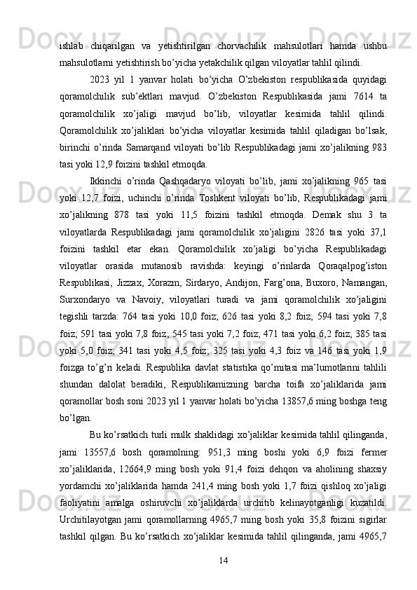 ishlab   chiqarilgan   va   yetishtirilgan   chorvachilik   mahsulotlari   hamda   ushbu
mahsulotlarni yetishtirish bo’yicha yetakchilik qilgan viloyatlar tahlil qilindi. 
2023   yil   1   yanvar   holati   bo’yicha   O’zbekiston   respublikasida   quyidagi
qoramolchilik   sub’ektlari   mavjud.   O’zbekiston   Respublikasida   jami   7614   ta
qoramolchilik   xo’jaligi   mavjud   bo’lib,   viloyatlar   kesimida   tahlil   qilindi.
Qoramolchilik   xo’jaliklari   bo’yicha   viloyatlar   kesimida   tahlil   qiladigan   bo’lsak,
birinchi   o’rinda   Samarqand   viloyati   bo’lib   Respublikadagi   jami   xo’jalikning   983
tasi yoki 12,9 foizini tashkil etmoqda. 
Ikkinchi   o’rinda   Qashqadaryo   viloyati   bo’lib,   jami   xo’jalikning   965   tasi
yoki   12,7   foizi,   uchinchi   o’rinda   Toshkent   viloyati   bo’lib,   Respublikadagi   jami
xo’jalikning   878   tasi   yoki   11,5   foizini   tashkil   etmoqda.   Demak   shu   3   ta
viloyatlarda   Respublikadagi   jami   qoramolchilik   xo’jaligini   2826   tasi   yoki   37,1
foizini   tashkil   etar   ekan.   Qoramolchilik   xo’jaligi   bo’yicha   Respublikadagi
viloyatlar   orasida   mutanosib   ravishda:   keyingi   o’rinlarda   Qoraqalpog’iston
Respublikasi,   Jizzax,   Xorazm,   Sirdaryo,   Andijon,   Farg’ona,   Buxoro,   Namangan,
Surxondaryo   va   Navoiy,   viloyatlari   turadi   va   jami   qoramolchilik   xo’jaligini
tegishli   tarzda:   764   tasi   yoki   10,0   foiz;   626   tasi   yoki   8,2   foiz;   594   tasi   yoki   7,8
foiz; 591 tasi yoki 7,8 foiz; 545 tasi yoki 7,2 foiz; 471 tasi yoki 6,2 foiz; 385 tasi
yoki   5,0   foiz;   341   tasi   yoki   4,5   foiz;   325   tasi   yoki   4,3   foiz   va   146   tasi   yoki   1,9
foizga   to’g’ri   keladi.   Respublika   davlat   statistika   qo’mitasi   ma’lumotlarini   tahlili
shundan   dalolat   beradiki,   Respublikamizning   barcha   toifa   xo’jaliklarida   jami
qoramollar bosh soni 2023 yil 1 yanvar holati bo’yicha 13857,6 ming boshga teng
bo’lgan. 
Bu ko’rsatkich turli mulk shaklidagi xo’jaliklar kesimida tahlil qilinganda,
jami   13557,6   bosh   qoramolning:   951,3   ming   boshi   yoki   6,9   foizi   fermer
xo’jaliklarida,   12664,9   ming   bosh   yoki   91,4   foizi   dehqon   va   aholining   shaxsiy
yordamchi   xo’jaliklarida   hamda   241,4   ming   bosh   yoki   1,7   foizi   qishloq   xo’jaligi
faoliyatini   amalga   oshiruvchi   xo’jaliklarda   urchitib   kelinayotganligi   kuzatildi.
Urchitilayotgan   jami   qoramollarning   4965,7   ming   bosh   yoki   35,8   foizini   sigirlar
tashkil   qilgan.   Bu   ko’rsatkich   xo’jaliklar   kesimida   tahlil   qilinganda,   jami   4965,7
14 