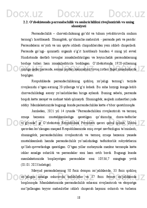 2.2. O’zbekistonda parrandachilik va asalarichilikni rivojlantirish va uning
ahamiyati
Parrandachilik   –   chorvalichikning   go’sht   va   tuhum   yetishtiruvchi   muhim
tarmog’i hisoblanadi. Shunigdek, qo’shimcha mahsuloti - parranda pati va paridir.
Parrandalarni   so’yish   va   uni   qayta   ishlash   chiqindilaridan   yem   ishlab   chiqariladi.
Parranda   go’ngi-   qimmatli   organik   o’g’it   hisoblanib   bundan   4   ming   yil   avval
Hindistonda   dastlab   tovuqlar   xonakilashtirilgan   va   keyinchalik   parrandalarning
boshqa   turlari   ham   xonakilashtirila   boshlagan.   O’zbekistonda   1920-yillarning
oxiriga qadar parranda, asosan jaydari kammahsul tovuq zotlari faqat xonadonlarda
boqilgan. 
Respublikada   parrandachilikning   qishloq   xo’jaligi   tarmog’i   tarzida
rivojlanishi o’tgan asrning 20-yillariga to’g’ri keladi. Bu soha hozirgi kunga kelib
chorvachilikdagi   asosiy   yo’nalishlardan   biriga   aylandi.   Buning   sababi,   parranda
boqish katta xarajat va mehnat talab qilmaydi. Shuningdek, saqlash inshaotlari juda
oddiy. Mamlakatimizda bugungi kunda parrandachilika katta e’tibor qaratilmoqda. 
Jumladan,   2021   yil   14   iyunda   “Parrandachilikni   rivojlantirish   va   tarmoq
ozuqa   bazasini   mustahkamlashga   qaratilgan   qo’shimcha   chora-tadbirlar
to’g’risida”   gi   O’zbekiston   Respublikasi   Prezidenti   qarori   qabul   qilindi.   Ushbu
qarordan ko’zlangan maqsad Respublikamizda oziq-ovqat xavfsizligini ta’minlash,
shuningdek,   parrandachilikni   rivojlantirish   va   tarmoq   ozuqa   bazasini   yanada
mustahkamlash   hamda   parrandachilik   yo’nalishidagi   tadbirkorlik   subyektlarini
qo’llab-quvvatlashga   qaratilgan.   O’tgan   yillar   mobaynida   mazkur   tarmoqda   katta
ishlar   amalga   oshirildi   va   parrandalar   soni   ham   ortib   bordi.   Bugungi   kunda
mamlakatimizda   boqilayotgan   parrandalar   soni   10536,7   mingtaga   yetdi
(01.01.2023 holatiga). 
Mavjud   parrandalarning   50   foizi   dexqon   xo’jaliklarida,   33   foizi   qishloq
xo’jaligini   amalga   oshiruvchi   tashkilotlar   va   17   foizi   fermer   xo’jaliklarida
boqilmoqda.   Mamlakatimizda   parrandachilik   sohasini   rivojlantirish   va   eksportga
mo’ljallangan   tayyor   mahsulotlar   ishlab   chiqarish   hajmini   oshirish   va   turlarini
18 