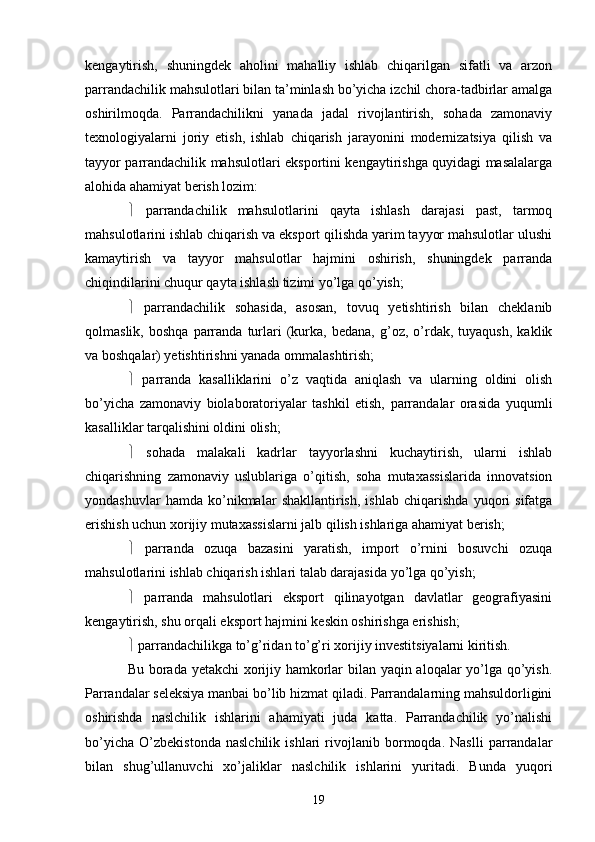 kengaytirish,   shuningdek   aholini   mahalliy   ishlab   chiqarilgan   sifatli   va   arzon
parrandachilik mahsulotlari bilan ta’minlash bo’yicha izchil chora-tadbirlar amalga
oshirilmoqda.   Parrandachilikni   yanada   jadal   rivojlantirish,   sohada   zamonaviy
texnologiyalarni   joriy   etish,   ishlab   chiqarish   jarayonini   modernizatsiya   qilish   va
tayyor parrandachilik mahsulotlari eksportini kengaytirishga quyidagi masalalarga
alohida ahamiyat berish lozim: 
   parrandachilik   mahsulotlarini   qayta   ishlash   darajasi   past,   tarmoq
mahsulotlarini ishlab chiqarish va eksport qilishda yarim tayyor mahsulotlar ulushi
kamaytirish   va   tayyor   mahsulotlar   hajmini   oshirish,   shuningdek   parranda
chiqindilarini chuqur qayta ishlash tizimi yo’lga qo’yish; 
   parrandachilik   sohasida,   asosan,   tovuq   yetishtirish   bilan   cheklanib
qolmaslik,   boshqa   parranda   turlari   (kurka,  bedana,   g’oz,   o’rdak,  tuyaqush,   kaklik
va boshqalar) yetishtirishni yanada ommalashtirish; 
   parranda   kasalliklarini   o’z   vaqtida   aniqlash   va   ularning   oldini   olish
bo’yicha   zamonaviy   biolaboratoriyalar   tashkil   etish,   parrandalar   orasida   yuqumli
kasalliklar tarqalishini oldini olish; 
   sohada   malakali   kadrlar   tayyorlashni   kuchaytirish,   ularni   ishlab
chiqarishning   zamonaviy   uslublariga   o’qitish,   soha   mutaxassislarida   innovatsion
yondashuvlar   hamda   ko’nikmalar   shakllantirish,   ishlab   chiqarishda   yuqori   sifatga
erishish uchun xorijiy mutaxassislarni jalb qilish ishlariga ahamiyat berish; 
   parranda   ozuqa   bazasini   yaratish,   import   o’rnini   bosuvchi   ozuqa
mahsulotlarini ishlab chiqarish ishlari talab darajasida yo’lga qo’yish; 
   parranda   mahsulotlari   eksport   qilinayotgan   davlatlar   geografiyasini
kengaytirish, shu orqali eksport hajmini keskin oshirishga erishish; 
  parrandachilikga to’g’ridan to’g’ri xorijiy investitsiyalarni kiritish. 
Bu borada yetakchi xorijiy hamkorlar bilan yaqin aloqalar yo’lga qo’yish.
Parrandalar seleksiya manbai bo’lib hizmat qiladi. Parrandalarning mahsuldorligini
oshirishda   naslchilik   ishlarini   ahamiyati   juda   katta.   Parrandachilik   yo’nalishi
bo’yicha   O’zbekistonda   naslchilik   ishlari   rivojlanib   bormoqda.   Naslli   parrandalar
bilan   shug’ullanuvchi   xo’jaliklar   naslchilik   ishlarini   yuritadi.   Bunda   yuqori
19 