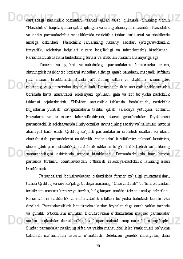 darajadagi   naslchilik   xizmatini   tashkil   qilish   talab   qilishadi.   Shuning   uchun
“Naslchilik” haqida qonun qabul qilingan va uning ahamiyati muximdir. Naslchilik
va   oddiy   parrandachilik   xo’jaliklarida   naslchilik   ishlari   turli   usul   va   shakllarda
amalga   oshiriladi.   Naslchilik   ishlarining   nazariy   asoslari   (o’zgaruvchanlik,
irsiyatlik,   seleksiya   belgilari   o’zaro   bog’liqligi   va   takrorlanishi)   hisoblanadi.
Parrandachilikda ham tanlashning turlari va shakllari muxim ahamiyatga ega. 
Tuxum   va   go’sht   yo’nalishidagi   parrandalarni   bonitirovka   qilish,
shuningdek nasldor xo’rozlarni avlodlari sifatiga qarab baholash, maqsadli juftlash
juda   muxim   hisoblanadi.   Bunda   juftlashning   xillari   va   shakllari,   shuningdek
inbriding   va   geterozisdan   foydalaniladi.   Parrandachilikda   naslchilik   ishlarini   olib
borishda   katta   masshtabli   seleksiyani   qo’llash,   gala   va   zot   bo’yicha   naslchilik
ishlarini   rejalashtirish,   EHMdan   naslchilik   ishlarida   foydalanish,   naslchilik
hujjatlarini   yuritish,   ko’rgazmalarni   tashkil   qilish,   seleksiya   yutuqlari,   zotlarni,
liniyalarni   va   krosslarni   takomillashtirish,   dunyo   genofondidan   foydalanish
parrandachilik seleksiyasida ilmiy-texnika ravnaqining asosiy yo’nalishlari muxim
ahamiyat   kasb   etadi.   Qishloq   xo’jalik   parrandalarini   urchitish   usullari   va   ularni
chatishtirish,   parrandalarni   nasldorlik,   mahsuldorlik   sifatlarini   takomil-lashtirish,
shuningdek   parrandachilikda   naslchilik   ishlarini   to’g’ri   tashkil   etish   xo’jalikning
samaradorligini   oshirishda   muxim   hisoblanadi.   Parrandachilikda   ham   barcha
parranda   turlarini   bonitirovkadan   o’tkazish   seleksiya-naslchilik   ishining   asosi
hisoblanadi. 
Parrandalarni   bonitirovkadan   o’tkazishda   fermer   xo’jaligi   mutaxassislari,
tuman Qishloq va suv xo’jaligi boshqarmasining “Chorvachilik” bo’limi xodimlari
tarkibidan maxsus komissiya tuzilib, belgilangan muddat ichida amalga oshiriladi.
Parrandalarni   nasldorlik   va   mahsuldorlik   sifatlari   bo’yicha   baholash   bonitirovka
deyiladi. Parrandachilikda bonitirovka ulardan foydalanishga qarab yakka tartibda
va   guruhli   o’tkazilishi   mumkin.   Bonitirovkani   o’tkazishdan   maqsad   parrandalar
sinfini   aniqlashdan   iborat   bo’lib,   bu   olingan   mahsulotning   narxi   bilan   bog’liqdir.
Sinflar parrandalar naslining sifati va yakka mahsuldorlik ko’rsatkichlari bo’yicha
baholash   ma’lumotlari   asosida   o’rnatiladi.   Seleksion   genetik   stansiyalar,   daha
20 