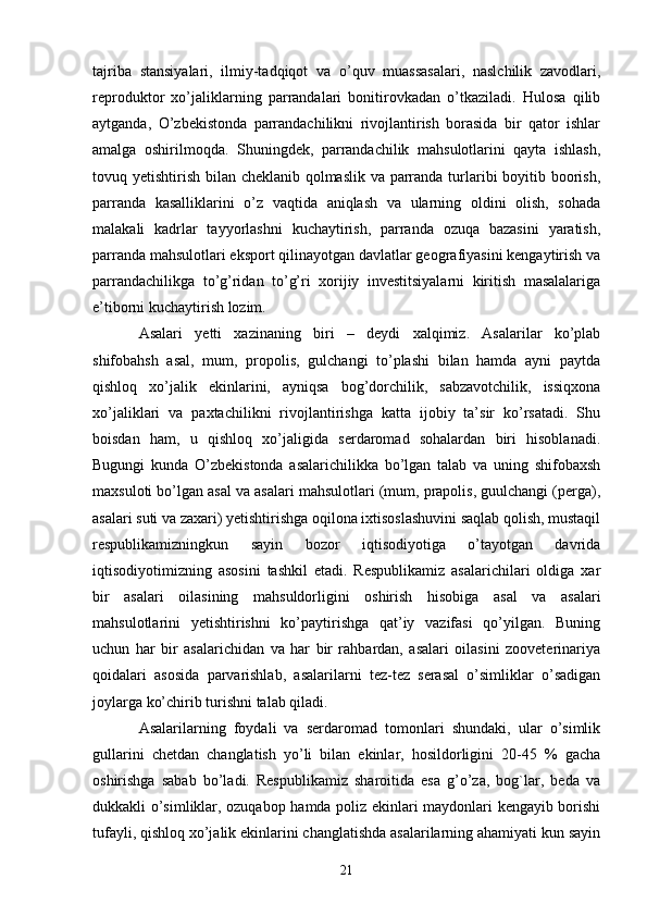 tajriba   stansiyalari,   ilmiy-tadqiqot   va   o’quv   muassasalari,   naslchilik   zavodlari,
reproduktor   xo’jaliklarning   parrandalari   bonitirovkadan   o’tkaziladi.   Hulosa   qilib
aytganda,   O’zbekistonda   parrandachilikni   rivojlantirish   borasida   bir   qator   ishlar
amalga   oshirilmoqda.   Shuningdek,   parrandachilik   mahsulotlarini   qayta   ishlash,
tovuq yetishtirish bilan cheklanib qolmaslik va parranda turlaribi boyitib boorish,
parranda   kasalliklarini   o’z   vaqtida   aniqlash   va   ularning   oldini   olish,   sohada
malakali   kadrlar   tayyorlashni   kuchaytirish,   parranda   ozuqa   bazasini   yaratish,
parranda mahsulotlari eksport qilinayotgan davlatlar geografiyasini kengaytirish va
parrandachilikga   to’g’ridan   to’g’ri   xorijiy   investitsiyalarni   kiritish   masalalariga
e’tiborni kuchaytirish lozim.
Asalari   yetti   xazinaning   biri   –   deydi   xalqimiz.   Asalarilar   ko’plab
shifobahsh   asal,   mum,   propolis,   gulchangi   to’plashi   bilan   hamda   ayni   paytda
qishloq   xo’jalik   ekinlarini,   ayniqsa   bog’dorchilik,   sabzavotchilik,   issiqxona
xo’jaliklari   va   paxtachilikni   rivojlantirishga   katta   ijobiy   ta’sir   ko’rsatadi.   Shu
boisdan   ham,   u   qishloq   xo’jaligida   serdaromad   sohalardan   biri   hisoblanadi.
Bugungi   kunda   O’zbekistonda   asalarichilikka   bo’lgan   talab   va   uning   shifobaxsh
maxsuloti bo’lgan asal va asalari mahsulotlari (mum, prapolis, guulchangi (perga),
asalari suti va zaxari) yetishtirishga oqilona ixtisoslashuvini saqlab qolish, mustaqil
respublikamizningkun   sayin   bozor   iqtisodiyotiga   o’tayotgan   davrida
iqtisodiyotimizning   asosini   tashkil   etadi.   Respublikamiz   asalarichilari   oldiga   xar
bir   asalari   oilasining   mahsuldorligini   oshirish   hisobiga   asal   va   asalari
mahsulotlarini   yetishtirishni   ko’paytirishga   qat’iy   vazifasi   qo’yilgan.   Buning
uchun   har   bir   asalarichidan   va   har   bir   rahbardan,   asalari   oilasini   zooveterinariya
qoidalari   asosida   parvarishlab,   asalarilarni   tez-tez   serasal   o’simliklar   o’sadigan
joylarga ko’chirib turishni talab qiladi. 
Asalarilarning   foydali   va   serdaromad   tomonlari   shundaki,   ular   o’simlik
gullarini   chetdan   changlatish   yo’li   bilan   ekinlar,   hosildorligini   20-45   %   gacha
oshirishga   sabab   bo’ladi.   Respublikamiz   sharoitida   esa   g’o’za,   bog`lar,   beda   va
dukkakli o’simliklar, ozuqabop hamda poliz ekinlari maydonlari kengayib borishi
tufayli, qishloq xo’jalik ekinlarini changlatishda asalarilarning ahamiyati kun sayin
21 