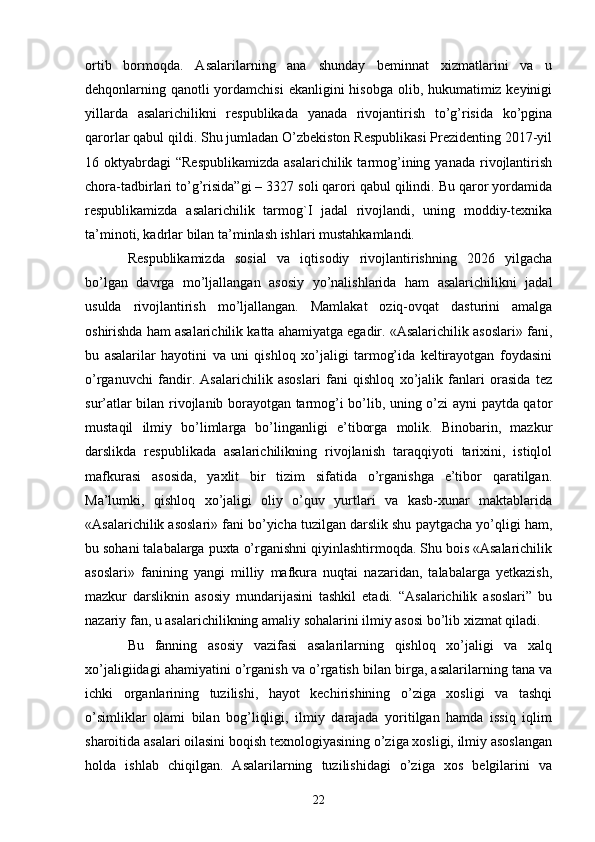 ortib   bormoqda.   Asalarilarning   ana   shunday   beminnat   xizmatlarini   va   u
dehqonlarning qanotli yordamchisi  ekanligini  hisobga olib, hukumatimiz keyinigi
yillarda   asalarichilikni   respublikada   yanada   rivojantirish   to’g’risida   ko’pgina
qarorlar qabul qildi. Shu jumladan O’zbekiston Respublikasi Prezidenting 2017-yil
16 oktyabrdagi   “Respublikamizda  asalarichilik  tarmog’ining  yanada  rivojlantirish
chora-tadbirlari to’g’risida”gi – 3327 soli qarori qabul qilindi. Bu qaror yordamida
respublikamizda   asalarichilik   tarmog`I   jadal   rivojlandi,   uning   moddiy-texnika
ta’minoti, kadrlar bilan ta’minlash ishlari mustahkamlandi. 
Respublikamizda   sosial   va   iqtisodiy   rivojlantirishning   2026   yilgacha
bo’lgan   davrga   mo’ljallangan   asosiy   yo’nalishlarida   ham   asalarichilikni   jadal
usulda   rivojlantirish   mo’ljallangan.   Mamlakat   oziq-ovqat   dasturini   amalga
oshirishda ham asalarichilik katta ahamiyatga egadir. «Asalarichilik asoslari» fani,
bu   asalarilar   hayotini   va   uni   qishloq   xo’jaligi   tarmog’ida   keltirayotgan   foydasini
o’rganuvchi   fandir.   Asalarichilik   asoslari   fani   qishloq   xo’jalik   fanlari   orasida   tez
sur’atlar bilan rivojlanib borayotgan tarmog’i bo’lib, uning o’zi ayni paytda qator
mustaqil   ilmiy   bo’limlarga   bo’linganligi   e’tiborga   molik.   Binobarin,   mazkur
darslikda   respublikada   asalarichilikning   rivojlanish   taraqqiyoti   tarixini,   istiqlol
mafkurasi   asosida,   yaxlit   bir   tizim   sifatida   o’rganishga   e’tibor   qaratilgan.
Ma’lumki,   qishloq   xo’jaligi   oliy   o’quv   yurtlari   va   kasb-xunar   maktablarida
«Asalarichilik asoslari» fani bo’yicha tuzilgan darslik shu paytgacha yo’qligi ham,
bu sohani talabalarga puxta o’rganishni qiyinlashtirmoqda. Shu bois «Asalarichilik
asoslari»   fanining   yangi   milliy   mafkura   nuqtai   nazaridan,   talabalarga   yetkazish,
mazkur   darsliknin   asosiy   mundarijasini   tashkil   etadi.   “Asalarichilik   asoslari”   bu
nazariy fan, u asalarichilikning amaliy sohalarini ilmiy asosi bo’lib xizmat qiladi. 
Bu   fanning   asosiy   vazifasi   asalarilarning   qishloq   xo’jaligi   va   xalq
xo’jaligiidagi ahamiyatini o’rganish va o’rgatish bilan birga, asalarilarning tana va
ichki   organlarining   tuzilishi,   hayot   kechirishining   o’ziga   xosligi   va   tashqi
o’simliklar   olami   bilan   bog’liqligi,   ilmiy   darajada   yoritilgan   hamda   issiq   iqlim
sharoitida asalari oilasini boqish texnologiyasining o’ziga xosligi, ilmiy asoslangan
holda   ishlab   chiqilgan.   Asalarilarning   tuzilishidagi   o’ziga   xos   belgilarini   va
22 