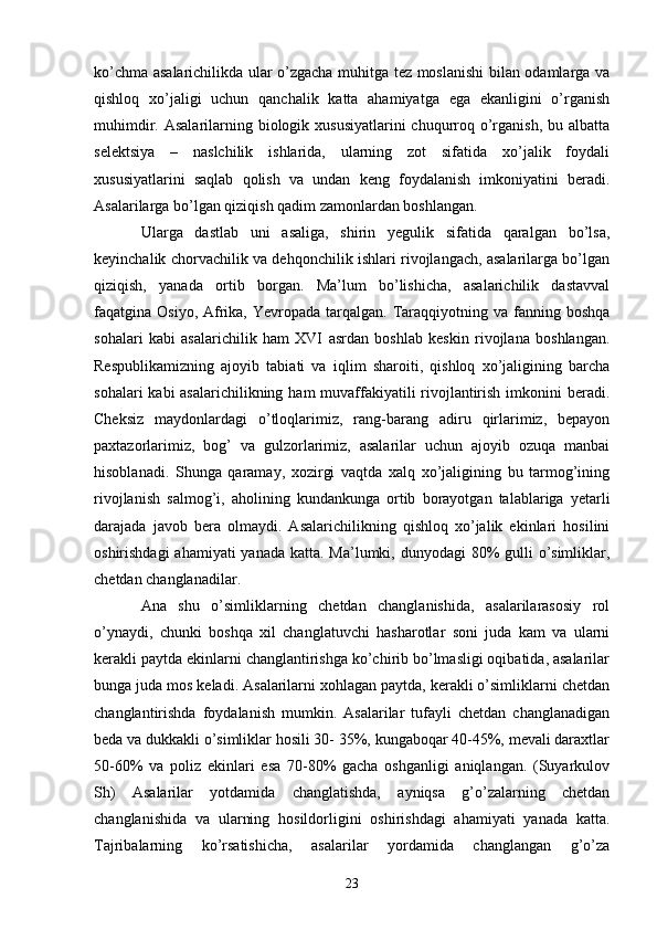 ko’chma asalarichilikda ular o’zgacha muhitga tez moslanishi  bilan odamlarga va
qishloq   xo’jaligi   uchun   qanchalik   katta   ahamiyatga   ega   ekanligini   o’rganish
muhimdir. Asalarilarning biologik xususiyatlarini  chuqurroq o’rganish, bu albatta
selektsiya   –   naslchilik   ishlarida,   ularning   zot   sifatida   xo’jalik   foydali
xususiyatlarini   saqlab   qolish   va   undan   keng   foydalanish   imkoniyatini   beradi.
Asalarilarga bo’lgan qiziqish qadim zamonlardan boshlangan. 
Ularga   dastlab   uni   asaliga,   shirin   yegulik   sifatida   qaralgan   bo’lsa,
keyinchalik chorvachilik va dehqonchilik ishlari rivojlangach, asalarilarga bo’lgan
qiziqish,   yanada   ortib   borgan.   Ma’lum   bo’lishicha,   asalarichilik   dastavval
faqatgina Osiyo,  Afrika,  Yevropada  tarqalgan.  Taraqqiyotning  va fanning  boshqa
sohalari   kabi   asalarichilik   ham   XVI   asrdan   boshlab   keskin   rivojlana   boshlangan.
Respublikamizning   ajoyib   tabiati   va   iqlim   sharoiti,   qishloq   xo’jaligining   barcha
sohalari  kabi asalarichilikning ham muvaffakiyatili rivojlantirish imkonini beradi.
Cheksiz   maydonlardagi   o’tloqlarimiz,   rang-barang   adiru   qirlarimiz,   bepayon
paxtazorlarimiz,   bog’   va   gulzorlarimiz,   asalarilar   uchun   ajoyib   ozuqa   manbai
hisoblanadi.   Shunga   qaramay,   xozirgi   vaqtda   xalq   xo’jaligining   bu   tarmog’ining
rivojlanish   salmog’i,   aholining   kundankunga   ortib   borayotgan   talablariga   yetarli
darajada   javob   bera   olmaydi.   Asalarichilikning   qishloq   xo’jalik   ekinlari   hosilini
oshirishdagi  ahamiyati yanada katta. Ma’lumki, dunyodagi 80% gulli  o’simliklar,
chetdan changlanadilar. 
Ana   shu   o’simliklarning   chetdan   changlanishida,   asalarilarasosiy   rol
o’ynaydi,   chunki   boshqa   xil   changlatuvchi   hasharotlar   soni   juda   kam   va   ularni
kerakli paytda ekinlarni changlantirishga ko’chirib bo’lmasligi oqibatida, asalarilar
bunga juda mos keladi. Asalarilarni xohlagan paytda, kerakli o’simliklarni chetdan
changlantirishda   foydalanish   mumkin.   Asalarilar   tufayli   chetdan   changlanadigan
beda va dukkakli o’simliklar hosili 30- 35%, kungaboqar 40-45%, mevali daraxtlar
50-60%   va   poliz   ekinlari   esa   70-80%   gacha   oshganligi   aniqlangan.   (Suyarkulov
Sh)   Asalarilar   yotdamida   changlatishda,   ayniqsa   g’o’zalarning   chetdan
changlanishida   va   ularning   hosildorligini   oshirishdagi   ahamiyati   yanada   katta.
Tajribalarning   ko’rsatishicha,   asalarilar   yordamida   changlangan   g’o’za
23 