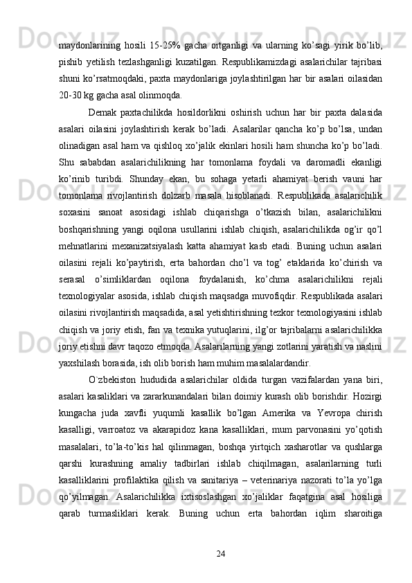 maydonlarining   hosili   15-25%   gacha   ortganligi   va   ularning   ko’sagi   yirik   bo’lib,
pishib   yetilish   tezlashganligi   kuzatilgan.   Respublikamizdagi   asalarichilar   tajribasi
shuni ko’rsatmoqdaki, paxta maydonlariga joylashtirilgan har bir asalari oilasidan
20-30 kg gacha asal olinmoqda. 
Demak   paxtachilikda   hosildorlikni   oshirish   uchun   har   bir   paxta   dalasida
asalari   oilasini   joylashtirish   kerak   bo’ladi.   Asalarilar   qancha   ko’p   bo’lsa,   undan
olinadigan asal  ham va qishloq xo’jalik ekinlari hosili  ham shuncha ko’p bo’ladi.
Shu   sababdan   asalarichilikning   har   tomonlama   foydali   va   daromadli   ekanligi
ko’rinib   turibdi.   Shunday   ekan,   bu   sohaga   yetarli   ahamiyat   berish   vauni   har
tomonlama   rivojlantirish   dolzarb   masala   hisoblanadi.   Respublikada   asalarichilik
soxasini   sanoat   asosidagi   ishlab   chiqarishga   o’tkazish   bilan,   asalarichilikni
boshqarishning   yangi   oqilona   usullarini   ishlab   chiqish,   asalarichilikda   og’ir   qo’l
mehnatlarini   mexanizatsiyalash   katta   ahamiyat   kasb   etadi.   Buning   uchun   asalari
oilasini   rejali   ko’paytirish,   erta   bahordan   cho’l   va   tog’   etaklarida   ko’chirish   va
serasal   o’simliklardan   oqilona   foydalanish,   ko’chma   asalarichilikni   rejali
texnologiyalar asosida, ishlab chiqish maqsadga muvofiqdir. Respublikada asalari
oilasini rivojlantirish maqsadida, asal yetishtirishning tezkor texnologiyasini ishlab
chiqish va joriy etish, fan va texnika yutuqlarini, ilg’or tajribalarni asalarichilikka
joriy etishni davr taqozo etmoqda. Asalarilarning yangi zotlarini yaratish va naslini
yaxshilash borasida, ish olib borish ham muhim masalalardandir. 
O`zbekiston   hududida   asalarichilar   oldida   turgan   vazifalardan   yana   biri,
asalari kasaliklari va zararkunandalari bilan doimiy kurash olib borishdir. Hozirgi
kungacha   juda   xavfli   yuqumli   kasallik   bo’lgan   Amerika   va   Yevropa   chirish
kasalligi,   varroatoz   va   akarapidoz   kana   kasalliklari,   mum   parvonasini   yo’qotish
masalalari,   to’la-to’kis   hal   qilinmagan,   boshqa   yirtqich   xasharotlar   va   qushlarga
qarshi   kurashning   amaliy   tadbirlari   ishlab   chiqilmagan,   asalarilarning   turli
kasalliklarini   profilaktika   qilish   va   sanitariya   –   veterinariya   nazorati   to’la   yo’lga
qo’yilmagan.   Asalarichilikka   ixtisoslashgan   xo’jaliklar   faqatgina   asal   hosiliga
qarab   turmasliklari   kerak.   Buning   uchun   erta   bahordan   iqlim   sharoitiga
24 