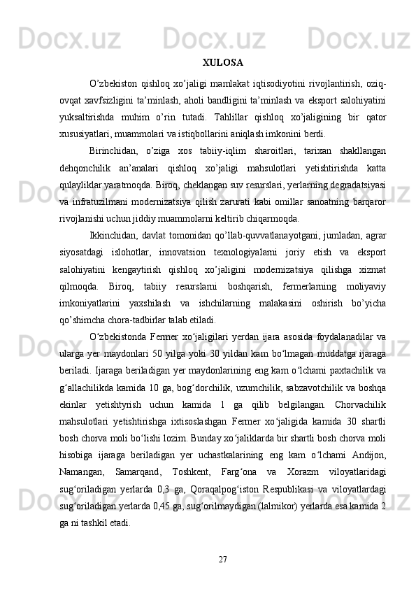 XULOSA
O’zbekiston   qishloq   xo’jaligi   mamlakat   iqtisodiyotini   rivojlantirish,   oziq-
ovqat   xavfsizligini   ta’minlash,   aholi   bandligini   ta’minlash   va  eksport  salohiyatini
yuksaltirishda   muhim   o’rin   tutadi.   Tahlillar   qishloq   xo’jaligining   bir   qator
xususiyatlari, muammolari va istiqbollarini aniqlash imkonini berdi.
Birinchidan,   o’ziga   xos   tabiiy-iqlim   sharoitlari,   tarixan   shakllangan
dehqonchilik   an’analari   qishloq   xo’jaligi   mahsulotlari   yetishtirishda   katta
qulayliklar yaratmoqda. Biroq, cheklangan suv resurslari, yerlarning degradatsiyasi
va   infratuzilmani   modernizatsiya   qilish   zarurati   kabi   omillar   sanoatning   barqaror
rivojlanishi uchun jiddiy muammolarni keltirib chiqarmoqda.
Ikkinchidan,   davlat   tomonidan   qo’llab-quvvatlanayotgani,  jumladan,  agrar
siyosatdagi   islohotlar,   innovatsion   texnologiyalarni   joriy   etish   va   eksport
salohiyatini   kengaytirish   qishloq   xo’jaligini   modernizatsiya   qilishga   xizmat
qilmoqda.   Biroq,   tabiiy   resurslarni   boshqarish,   fermerlarning   moliyaviy
imkoniyatlarini   yaxshilash   va   ishchilarning   malakasini   oshirish   bo’yicha
qo’shimcha chora-tadbirlar talab etiladi.
O zbekistonda   Fermer   xo jaligilari   yerdan   ijara   asosida   foydalanadilar   vaʻ ʻ
ularga   yer   maydonlari   50   yilga   yoki   30   yildan   kam   bo lmagan   muddatga   ijaraga	
ʻ
beriladi. Ijaraga beriladigan yer maydonlarining eng kam  o lchami  paxtachilik va	
ʻ
g allachilikda kamida 10 ga, bog dorchilik, uzumchilik, sabzavotchilik va boshqa	
ʻ ʻ
ekinlar   yetishtyrish   uchun   kamida   1   ga   qilib   belgilangan.   Chorvachilik
mahsulotlari   yetishtirishga   ixtisoslashgan   Fermer   xo jaligida   kamida   30   shartli	
ʻ
bosh chorva moli bo lishi lozim. Bunday xo jaliklarda bir shartli bosh chorva moli	
ʻ ʻ
hisobiga   ijaraga   beriladigan   yer   uchastkalarining   eng   kam   o lchami  	
ʻ Andijon ,
Namangan ,   Samarqand ,   Toshkent ,   Farg ona	
ʻ   va   Xorazm   viloyatlaridagi
sug oriladigan   yerlarda   0,3   ga,  	
ʻ Qoraqalpog iston   Respublikasi	ʻ   va   viloyatlardagi
sug oriladigan yerlarda 0,45 ga, sug orilmaydigan (lalmikor) yerlarda esa kamida 2	
ʻ ʻ
ga ni tashkil etadi.
27 