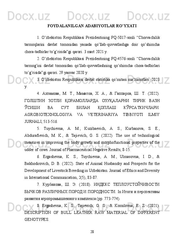 FOYDALANILGAN ADABIYOTLAR RO’YXATI
1.   O’zbekiston   Respublikasi   Prezidentining   PQ-5017-sonli   “Chorvachilik
tarmoqlarini   davlat   tomonidan   yanada   qo’llab-quvvatlashga   doir   qo’shimcha
chora-tadbirlar to’g’risida”gi qarori. 3 mart 2021 y. 
2.   O’zbekiston   Respublikasi   Prezidentining   PQ-4576-sonli   “Chorvachilik
tarmog’ini   davlat   tomonidan   qo’llab-quvvatlashning   qo’shimcha   chora-tadbirlari
to’g’risida”gi qarori. 29 yanvar 2020 y. 
3. O’zbekiston Respublikasi  davlat statistika qo’mitasi ma’lumotlari. 2023
y. 
4.   Ахтамова ,   М .   Т .,   Маматов ,   Х .   А .,   &   Гаппаров ,   Ш .   Т .   (2022).
ГОЛШТИН   ЗОТЛИ   ҚОРАМОЛЛАРДА   ОЗУҚАЛАРНИ   ТИРИК   ВАЗН
ЎСИШИ   ВА   СУТ   БИЛАН   ҚОПЛАШ   КЎРСАТКИЧЛАРИ .
AGROBIOTEXNOLOGIYA   VA   VETERINARIYA   TIBBIYOTI   ILMIY
JURNALI, 513-516. 
5.   Tuychievna,   A.   M.,   Kuzibaevich,   A.   S.,   Kurbanova,   S.   E.,
Abdurafievich,   M.   K.,   &   Tajievich,   G.   S.   (2022).   The   use   of   technological
measures   in   improving   the   body   growth   and   morphofunctional   properties   of   the
udder of cows. Journal of Pharmaceutical Negative Results, 8-15. 
6.   Ergashevna,   K.   S.,   Tuychievna,   A.   M.,   Ulmasovna,   I.   D.,   &
Bakhodirovich,   D.   B.   (2022).   State   of   Animal   Husbandry   and   Prospects   for   the
Development of Livestock Breeding in Uzbekistan. Journal of Ethics and Diversity
in International Communication, 2(5), 83-87. 
7.   Курбанова ,   Ш .   Э .   (2018).   ИНДЕКС   ТЕПЛОУСТОЙЧИВОСТИ
БЫЧКОВ РАЗЛИЧНЫХ ПОРОД И ПОРОДНОСТИ. In Итоги и перспективы
развития агропромышленного комплекса (pp. 773-774). 
8.   Ergashevna ,   K .   S .,   Tajievich ,   G .   S .,   &   Komilovna ,   E .   Z .   (2021).
DESCRIPTION   OF   BULL   LEATHER   RAW   MATERIAL   OF   DIFFERENT
GENOTYPES. 
28 