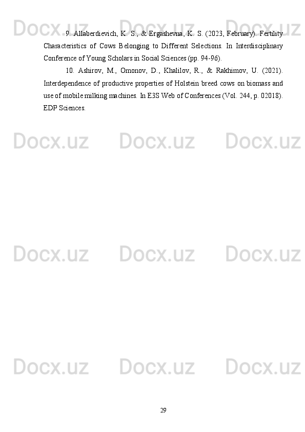 9.   Allaberdievich,   K.   S.,   &   Ergashevna,   K.   S.   (2023,   February).   Fertility
Characteristics   of   Cows   Belonging   to   Different   Selections.   In   Interdisciplinary
Conference of Young Scholars in Social Sciences (pp. 94-96). 
10.   Ashirov,   M.,   Omonov,   D.,   Khalilov,   R.,   &   Rakhimov,   U.   (2021).
Interdependence of productive properties of Holstein breed cows on biomass  and
use of mobile milking machines. In E3S Web of Conferences (Vol. 244, p. 02018).
EDP Sciences. 
29 