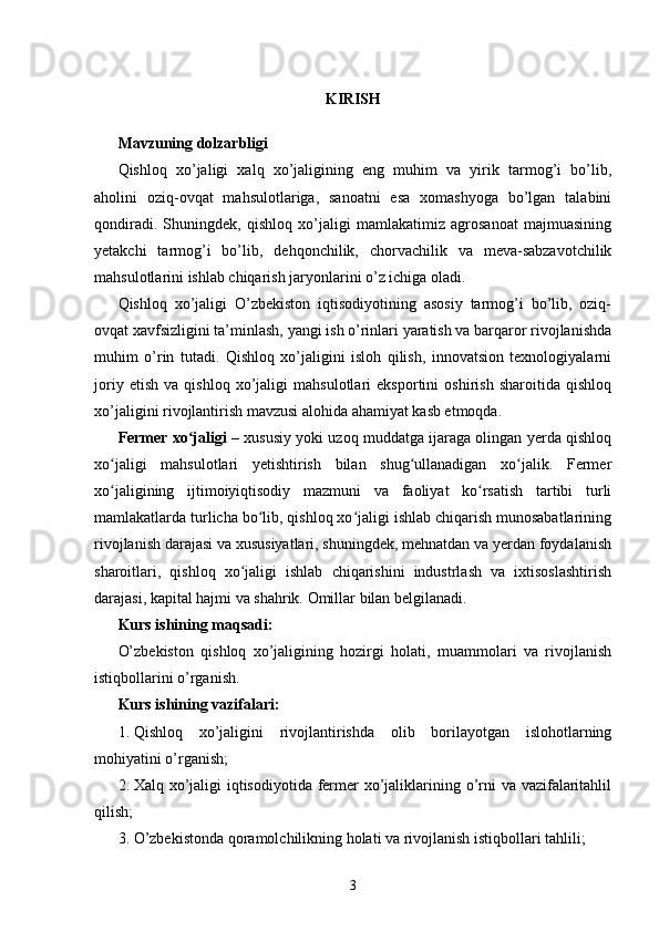 KIRISH
Mavzuning dolzarbligi
Qishloq   xo’jaligi   xalq   xo’jaligining   eng   muhim   va   yirik   tarmog’i   bo’lib,
aholini   oziq-ovqat   mahsulotlariga,   sanoatni   esa   xomashyoga   bo’lgan   talabini
qondiradi.   Shuningdek,   qishloq   xo’jaligi   mamlakatimiz   agrosanoat   majmuasining
yetakchi   tarmog’i   bo’lib,   dehqonchilik,   chorvachilik   va   meva-sabzavotchilik
mahsulotlarini ishlab chiqarish jaryonlarini o’z ichiga oladi. 
Qishloq   xo’jaligi   O’zbekiston   iqtisodiyotining   asosiy   tarmog’i   bo’lib,   oziq-
ovqat xavfsizligini ta’minlash, yangi ish o’rinlari yaratish va barqaror rivojlanishda
muhim   o’rin   tutadi.   Qishloq   xo’jaligini   isloh   qilish,   innovatsion   texnologiyalarni
joriy   etish   va   qishloq   xo’jaligi   mahsulotlari   eksportini   oshirish   sharoitida   qishloq
xo’jaligini rivojlantirish mavzusi alohida ahamiyat kasb etmoqda. 
Fermer xo jaligiʻ  – xususiy yoki uzoq muddatga ijaraga olingan yerda qishloq
xo jaligi   mahsulotlari   yetishtirish   bilan   shug ullanadigan   xo jalik.   Fermer	
ʻ ʻ ʻ
xo jaligining   ijtimoiyiqtisodiy   mazmuni   va   faoliyat   ko rsatish   tartibi   turli
ʻ ʻ
mamlakatlarda turlicha bo lib, qishloq xo jaligi ishlab chiqarish munosabatlarining	
ʻ ʻ
rivojlanish darajasi va xususiyatlari, shuningdek, mehnatdan va yerdan foydalanish
sharoitlari,   qishloq   xo jaligi   ishlab   chiqarishini   industrlash   va   ixtisoslashtirish	
ʻ
darajasi, kapital hajmi va shahrik. Omillar bilan belgilanadi. 
Kurs ishining maqsadi:
O’zbekiston   qishloq   xo’jaligining   hozirgi   holati,   muammolari   va   rivojlanish
istiqbollarini o’rganish.
Kurs ishining vazifalari:
1. Qishloq   xo’jaligini   rivojlantirishda   olib   borilayotgan   islohotlarning
mohiyatini o’rganish;
2. Xalq xo’jaligi iqtisodiyotida fermer  xo’jaliklarining o’rni  va vazifalaritahlil
qilish;
3. O’zbekistonda qoramolchilikning holati va rivojlanish istiqbollari tahlili;
3 