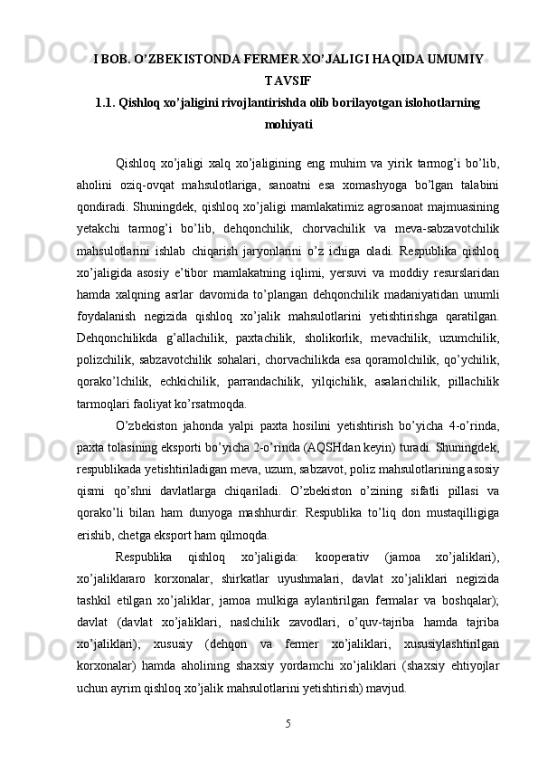I BOB. O’ZBEKISTONDA FERMER XO’JALIGI HAQIDA UMUMIY
TAVSIF
1.1. Qishloq xo’jaligini rivojlantirishda olib borilayotgan islohotlarning
mohiyati
Qishloq   xo’jaligi   xalq   xo’jaligining   eng   muhim   va   yirik   tarmog’i   bo’lib,
aholini   oziq-ovqat   mahsulotlariga,   sanoatni   esa   xomashyoga   bo’lgan   talabini
qondiradi.   Shuningdek,   qishloq   xo’jaligi   mamlakatimiz   agrosanoat   majmuasining
yetakchi   tarmog’i   bo’lib,   dehqonchilik,   chorvachilik   va   meva-sabzavotchilik
mahsulotlarini   ishlab   chiqarish   jaryonlarini   o’z   ichiga   oladi.   Respublika   qishloq
xo’jaligida   asosiy   e’tibor   mamlakatning   iqlimi,   yersuvi   va   moddiy   resurslaridan
hamda   xalqning   asrlar   davomida   to’plangan   dehqonchilik   madaniyatidan   unumli
foydalanish   negizida   qishloq   xo’jalik   mahsulotlarini   yetishtirishga   qaratilgan.
Dehqonchilikda   g’allachilik,   paxtachilik,   sholikorlik,   mevachilik,   uzumchilik,
polizchilik,   sabzavotchilik   sohalari,   chorvachilikda   esa   qoramolchilik,   qo’ychilik,
qorako’lchilik,   echkichilik,   parrandachilik,   yilqichilik,   asalarichilik,   pillachilik
tarmoqlari faoliyat ko’rsatmoqda. 
O’zbekiston   jahonda   yalpi   paxta   hosilini   yetishtirish   bo’yicha   4-o’rinda,
paxta tolasining eksporti bo’yicha 2-o’rinda (AQSHdan keyin) turadi. Shuningdek,
respublikada yetishtiriladigan meva, uzum, sabzavot, poliz mahsulotlarining asosiy
qismi   qo’shni   davlatlarga   chiqariladi.   O’zbekiston   o’zining   sifatli   pillasi   va
qorako’li   bilan   ham   dunyoga   mashhurdir.   Respublika   to’liq   don   mustaqilligiga
erishib, chetga eksport ham qilmoqda. 
Respublika   qishloq   xo’jaligida:   kooperativ   (jamoa   xo’jaliklari),
xo’jaliklararo   korxonalar,   shirkatlar   uyushmalari,   davlat   xo’jaliklari   negizida
tashkil   etilgan   xo’jaliklar,   jamoa   mulkiga   aylantirilgan   fermalar   va   boshqalar);
davlat   (davlat   xo’jaliklari,   naslchilik   zavodlari,   o’quv-tajriba   hamda   tajriba
xo’jaliklari);   xususiy   (dehqon   va   fermer   xo’jaliklari,   xususiylashtirilgan
korxonalar)   hamda   aholining   shaxsiy   yordamchi   xo’jaliklari   (shaxsiy   ehtiyojlar
uchun ayrim qishloq xo’jalik mahsulotlarini yetishtirish) mavjud. 
5 