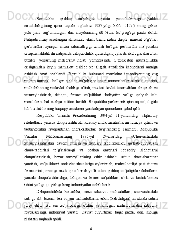 Respublika   qishloq   xo’jaligida   paxta   yakkahokimligi   (yakka
ziroatchiligi)ning   qaror   topishi   oqibatida   1987-yilga   kelib,   2107,7   ming   gektar
yoki   jami   sug’oriladigan   ekin   maydonining   60   %dan   ko’prog’iga   paxta   ekildi.
Natijada   ilmiy   asoslangan   almashlab   ekish   tizimi   izdan   chiqdi,   mineral   o’g’itlar,
gerbitsidlar,   ayniqsa,   inson   salomatligiga   zararli   bo’lgan   pestitsidlar   me’yoridan
ortiqcha ishlatilishi natijasida dehqonchilik qilinadigan joylarda ekologik sharoitlar
buzildi,   yerlarning   meliorativ   holati   yomonlashdi.   O’zbekiston   mustaqillikka
erishganidan   keyin   mamlakat   qishloq   xo’jaligida   atroflicha   islohotlarni   amalga
oshirish   davri   boshlandi.   Respublika   hukumati   mamlakat   iqtisodiyotining   eng
muhim tarmog’i  bo’lgan qishloq xo’jaligida bozor  munosabatlarini  shakllantirish,
mulkchilikning   nodavlat   shakliga   o’tish,   mulkni   davlat   tasarrufidan   chiqarish   va
xususiylashtirish,   dehqon,   fermer   xo’jaliklari   faoliyatini   yo’lga   qo’yish   kabi
masalalarni   hal   etishga   e’tibor   berildi.   Respublika   parlamenti   qishloq   xo’jaligida
tub burilishlarning huquqiy asoslarini yaratadigan qonunlarni qabul qildi. 
Respublika   birinchi   Prezidentining   1994-yil   21-yanvardagi   «Iqtisodiy
islohotlarni yanada chuqurlashtirish, xususiy mulk manfaatlarini himoya qilish va
tadbirkorlikni   rivojlantirish   chora-tadbirlari   to’g’risida»gi   Farmoni,   Respublika
Vazirlar   Mahkamasining   1995-yil   24-martdagi   «Chorvachilikda
xususiylashtirishni   davom   ettirish   va   xususiy   tadbirkorlikni   qo’llab-quvvatlash
chora-tadbirlari   to’g’risida»gi   va   boshqa   qarorlari   iqtisodiy   islohotlarni
chuqurlashtirish,   bozor   tamoyillarining   erkin   ishlashi   uchun   shart-sharoitlar
yaratish,   xo’jaliklarni   nodavlat   shakllariga   aylantirish,   mahsuldorligi   past   chorva
fermalarini   jamoaga   mulk   qilib   berish   yo’li   bilan   qishloq   xo’jaligida   islohotlarni
yanada   chuqurlashtirishga,   dehqon   va   fermer   xo’jaliklari,   o’rta   va   kichik   biznes
ishini yo’lga qo’yishga keng imkoniyatlar ochib berdi. 
Dehqonchilikda   kartoshka,   meva-sabzavot   mahsulotlari,   chorvachilikda
sut,   go’sht,   tuxum,   teri   va   jun   mahsulotlarini   erkin   (kelishilgan)   narxlarda   sotish
joriy   etildi.   Bu   esa   xo’jaliklarga   o’zlari   yetishtirgan   mahsulotlardan   ixtiyoriy
foydalanishga   imkoniyat   yaratdi.   Davlat   buyurtmasi   faqat   paxta,   don,   sholiga
nisbatan saqlanib qoldi. 
6 
