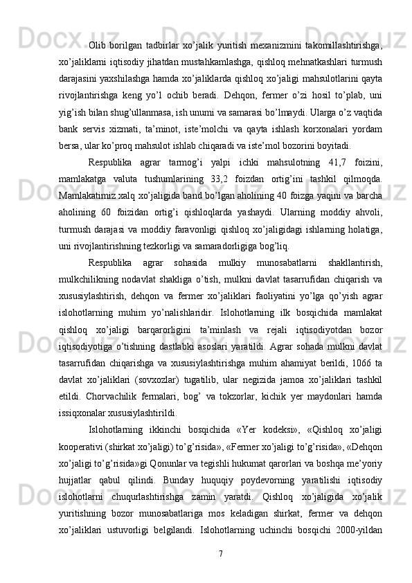 Olib   borilgan   tadbirlar   xo’jalik   yuritish   mexanizmini   takomillashtirishga,
xo’jaliklarni iqtisodiy jihatdan mustahkamlashga, qishloq mehnatkashlari turmush
darajasini yaxshilashga hamda xo’jaliklarda qishloq xo’jaligi mahsulotlarini qayta
rivojlantirishga   keng   yo’l   ochib   beradi.   Dehqon,   fermer   o’zi   hosil   to’plab,   uni
yig’ish bilan shug’ullanmasa, ish unumi va samarasi bo’lmaydi. Ularga o’z vaqtida
bank   servis   xizmati,   ta’minot,   iste’molchi   va   qayta   ishlash   korxonalari   yordam
bersa, ular ko’proq mahsulot ishlab chiqaradi va iste’mol bozorini boyitadi. 
Respublika   agrar   tarmog’i   yalpi   ichki   mahsulotning   41,7   foizini,
mamlakatga   valuta   tushumlarining   33,2   foizdan   ortig’ini   tashkil   qilmoqda.
Mamlakatimiz xalq xo’jaligida band bo’lgan aholining 40 foizga yaqini va barcha
aholining   60   foizidan   ortig’i   qishloqlarda   yashaydi.   Ularning   moddiy   ahvoli,
turmush   darajasi   va   moddiy   faravonligi   qishloq   xo’jaligidagi   ishlarning   holatiga,
uni rivojlantirishning tezkorligi va samaradorligiga bog’liq. 
Respublika   agrar   sohasida   mulkiy   munosabatlarni   shakllantirish,
mulkchilikning   nodavlat   shakliga   o’tish,   mulkni   davlat   tasarrufidan   chiqarish   va
xususiylashtirish,   dehqon   va   fermer   xo’jaliklari   faoliyatini   yo’lga   qo’yish   agrar
islohotlarning   muhim   yo’nalishlaridir.   Islohotlarning   ilk   bosqichida   mamlakat
qishloq   xo’jaligi   barqarorligini   ta’minlash   va   rejali   iqtisodiyotdan   bozor
iqtisodiyotiga   o’tishning   dastlabki   asoslari   yaratildi.   Agrar   sohada   mulkni   davlat
tasarrufidan   chiqarishga   va   xususiylashtirishga   muhim   ahamiyat   berildi,   1066   ta
davlat   xo’jaliklari   (sovxozlar)   tugatilib,   ular   negizida   jamoa   xo’jaliklari   tashkil
etildi.   Chorvachilik   fermalari,   bog’   va   tokzorlar,   kichik   yer   maydonlari   hamda
issiqxonalar xususiylashtirildi. 
Islohotlarning   ikkinchi   bosqichida   «Yer   kodeksi»,   «Qishloq   xo’jaligi
kooperativi (shirkat xo’jaligi) to’g’risida», «Fermer xo’jaligi to’g’risida», «Dehqon
xo’jaligi to’g’risida»gi Qonunlar va tegishli hukumat qarorlari va boshqa me’yoriy
hujjatlar   qabul   qilindi.   Bunday   huquqiy   poydevorning   yaratilishi   iqtisodiy
islohotlarni   chuqurlashtirishga   zamin   yaratdi.   Qishloq   xo’jaligida   xo’jalik
yuritishning   bozor   munosabatlariga   mos   keladigan   shirkat,   fermer   va   dehqon
xo’jaliklari   ustuvorligi   belgilandi.   Islohotlarning   uchinchi   bosqichi   2000-yildan
7 