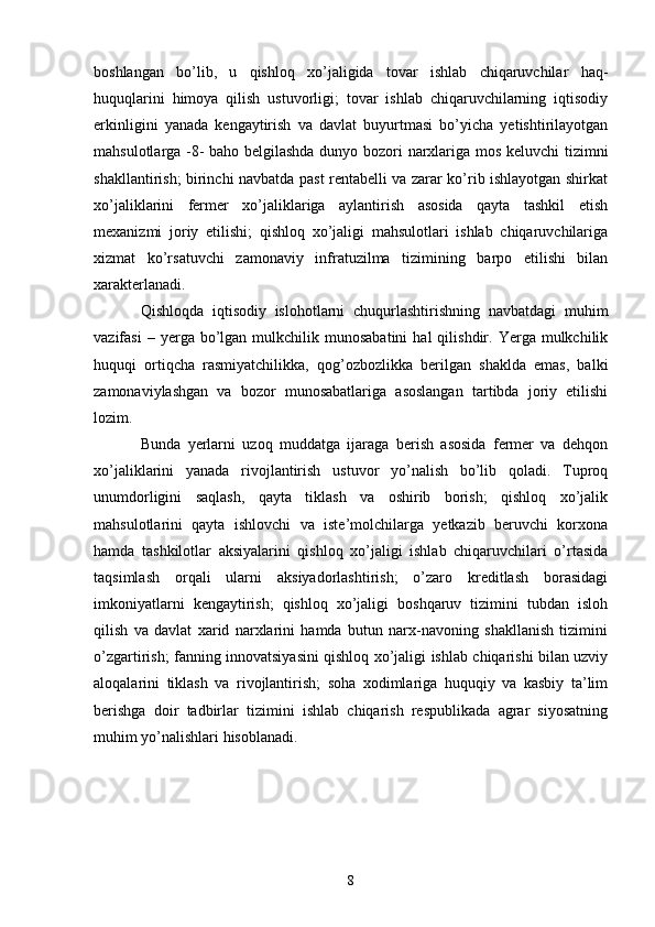 boshlangan   bo’lib,   u   qishloq   xo’jaligida   tovar   ishlab   chiqaruvchilar   haq-
huquqlarini   himoya   qilish   ustuvorligi;   tovar   ishlab   chiqaruvchilarning   iqtisodiy
erkinligini   yanada   kengaytirish   va   davlat   buyurtmasi   bo’yicha   yetishtirilayotgan
mahsulotlarga -8- baho belgilashda dunyo bozori narxlariga mos keluvchi tizimni
shakllantirish; birinchi navbatda past rentabelli va zarar ko’rib ishlayotgan shirkat
xo’jaliklarini   fermer   xo’jaliklariga   aylantirish   asosida   qayta   tashkil   etish
mexanizmi   joriy   etilishi;   qishloq   xo’jaligi   mahsulotlari   ishlab   chiqaruvchilariga
xizmat   ko’rsatuvchi   zamonaviy   infratuzilma   tizimining   barpo   etilishi   bilan
xarakterlanadi. 
Qishloqda   iqtisodiy   islohotlarni   chuqurlashtirishning   navbatdagi   muhim
vazifasi  –  yerga  bo’lgan  mulkchilik  munosabatini  hal  qilishdir.  Yerga  mulkchilik
huquqi   ortiqcha   rasmiyatchilikka,   qog’ozbozlikka   berilgan   shaklda   emas,   balki
zamonaviylashgan   va   bozor   munosabatlariga   asoslangan   tartibda   joriy   etilishi
lozim. 
Bunda   yerlarni   uzoq   muddatga   ijaraga   berish   asosida   fermer   va   dehqon
xo’jaliklarini   yanada   rivojlantirish   ustuvor   yo’nalish   bo’lib   qoladi.   Tuproq
unumdorligini   saqlash,   qayta   tiklash   va   oshirib   borish;   qishloq   xo’jalik
mahsulotlarini   qayta   ishlovchi   va   iste’molchilarga   yetkazib   beruvchi   korxona
hamda   tashkilotlar   aksiyalarini   qishloq   xo’jaligi   ishlab   chiqaruvchilari   o’rtasida
taqsimlash   orqali   ularni   aksiyadorlashtirish;   o’zaro   kreditlash   borasidagi
imkoniyatlarni   kengaytirish;   qishloq   xo’jaligi   boshqaruv   tizimini   tubdan   isloh
qilish   va   davlat   xarid   narxlarini   hamda   butun   narx-navoning   shakllanish   tizimini
o’zgartirish; fanning innovatsiyasini qishloq xo’jaligi ishlab chiqarishi bilan uzviy
aloqalarini   tiklash   va   rivojlantirish;   soha   xodimlariga   huquqiy   va   kasbiy   ta’lim
berishga   doir   tadbirlar   tizimini   ishlab   chiqarish   respublikada   agrar   siyosatning
muhim yo’nalishlari hisoblanadi. 
8 