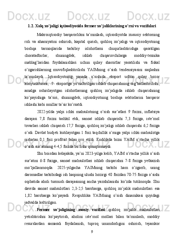 1.2. Xalq xo’jaligi iqtisodiyotida fermer xo’jaliklarining o’rni va vazifalari
Makroiqtisodiy   barqarorlikni   ta’minlash,   iqtisodiyotda   xususiy   sektorning
roli   va   ahamiyatini   oshirish,   kapital   qurish,   qishloq   xo’jaligi   va   iqtisodiyotning
boshqa   tarmoqlarida   tarkibiy   islohotlarni   chuqurlashtirishga   qaratilgan
choratadbirlar,   shuningdek,   ishlab   chiqaruvchilarga   moddiy-texnika
mablag’laridan   foydalanishlari   uchun   qulay   sharoitlar   yaratilishi   va   fiskal
o’zgarishlarning   muvofiqlashtirilishi   YAIMning   o’sish   tendensiyasini   saqlashni
ta’minlaydi.   Iqtisodiyotning   yanada   o’sishida   eksport   uchun   qulay   bozor
konyunkturasi, -9- eksportga yo’naltirilgan ishlab chiqarishning rag’batlantirilishi,
amalga   oshirilayotgan   islohotlarning   qishloq   xo’jaligida   ishlab   chiqarishning
ko’payishiga   ta’siri,   shuningdek,   iqtisodiyotning   boshqa   sektorlarini   barqaror
ishlashi kabi omillar ta’sir ko’rsatdi. 
2022-yilda   yalpi   ichki   mahsulotning   o’sish   sur’atlari   9   foizni,   inflatsiya
darajasi   7,8   foizni   tashkil   etdi,   sanoat   ishlab   chiqarishi   7,3   foizga,   iste’mol
tovarlari ishlab chiqarish 17,7 foizga, qishloq xo’jaligi ishlab chiqarishi 6,2 foizga
o’sdi. Davlat budjeti kutilayotgan 1 foiz taqchillik o’rniga yalpi ichki mahsulotga
nisbatan   0,1   foiz   profitsit   bilan   ijro   etildi.   Endilikda   bizni   YAIM   o’rtacha   yillik
o’sish sur’atining 4-4,5 foizda bo’lishi qoniqtirmaydi. 
Shu boisdan kelajakda, ya’ni 2023-yilga kelib, YAIM o’rtacha yillik o’sish
sur’atini   6-8   foizga,   sanoat   mahsulotlari   ishlab   chiqarishni   7-8   foizga   yetkazish
mo’ljallanmoqda.   2025-yilgacha   YAIMning   tarkibi   ham   o’zgarib,   uning
daromadlar tarkibidagi ish haqining ulushi hozirgi 40 foizdan 70-75 foizga o’sishi
oqibatida   aholi   turmush   darajasining   ancha   yaxshilanishi   ko’zda   tutilmoqda.   Shu
davrda   sanoat   mahsulotlari   2,3-2,5   barobarga,   qishloq   xo’jalik   mahsulotlari   esa
1,82   barobarga   ko’payadi.   Respublika   YAIMning   o’sish   dinamikasi   quyidagi
jadvalda keltirilgan. 
Fermer   xo’jaligining   asosiy   vazifasi   qishloq   xo’jalik   mahsulotlari
yetishtirishni   ko’paytirish,   aholini   iste’mol   mollari   bilan   ta’minlash,   moddiy
resurslardan   samarali   foydalanish,   tuproq   unumdorligini   oshirish,   tejamkor
9 