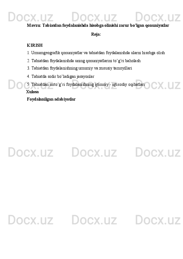 Mavzu: Tabiatdan foydalanishda hisobga olinishi zarur bo’lgan qonuniyatlar
Reja: 
KIRISH 
1. Umumgeografik qonuniyatlar va tabiatdan foydalanishda ularni hisobga olish
2. Tabiatdan foydalanishda uning qonuniyatlarini to’g’ri baholash 
3. Tabiatdan foydalanishning umumiy va xususiy tamoyillari  
4. Tabiatda sodir bo’ladigan jarayonlar 
5. Tabiatdan noto’g’ri foydalanishning ijtimoiy - iqtisodiy oqibatlari 
Xulosa   
Foydalanilgan adabiyotlar 
 
 
 
 
 
 
 
 
 
 
 
  