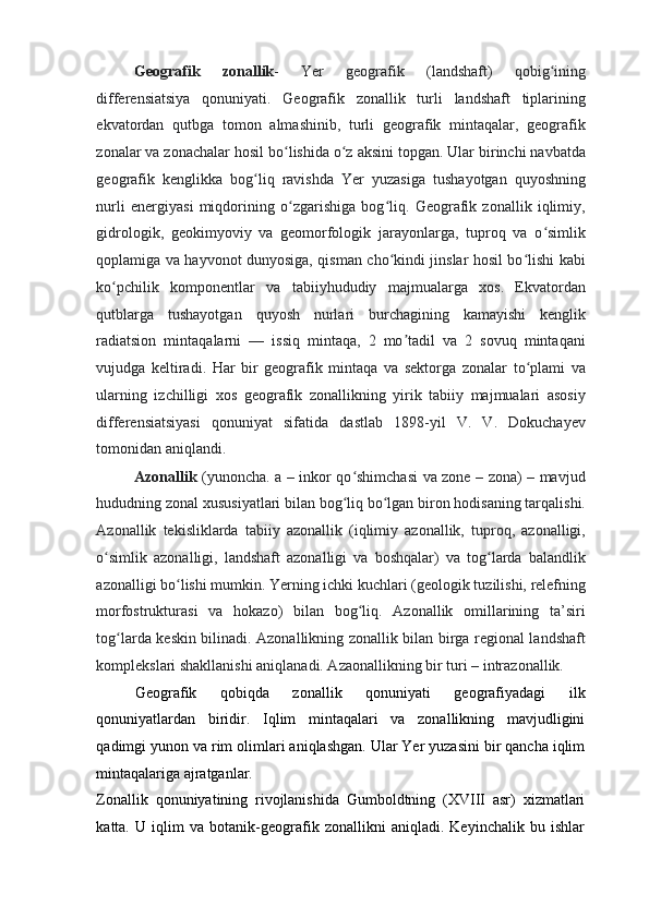 Geografik   zonallik -   Yer   geografik   (landshaft)   qobig iningʻ
differensiatsiya   qonuniyati.   Geografik   zonallik   turli   landshaft   tiplarining
ekvatordan   qutbga   tomon   almashinib,   turli   geografik   mintaqalar,   geografik
zonalar va zonachalar hosil bo lishida o z aksini topgan. Ular birinchi navbatda	
ʻ ʻ
geografik   kenglikka   bog liq   ravishda   Yer   yuzasiga   tushayotgan   quyoshning	
ʻ
nurli   energiyasi   miqdorining   o zgarishiga   bog liq.   Geografik   zonallik   iqlimiy,	
ʻ ʻ
gidrologik,   geokimyoviy   va   geomorfologik   jarayonlarga,   tuproq   va   o simlik	
ʻ
qoplamiga va hayvonot dunyosiga, qisman cho kindi jinslar hosil bo lishi kabi	
ʻ ʻ
ko pchilik   komponentlar   va   tabiiyhududiy   majmualarga   xos.   Ekvatordan	
ʻ
qutblarga   tushayotgan   quyosh   nurlari   burchagining   kamayishi   kenglik
radiatsion   mintaqalarni   —   issiq   mintaqa,   2   mo tadil   va   2   sovuq   mintaqani	
ʼ
vujudga   keltiradi.   Har   bir   geografik   mintaqa   va   sektorga   zonalar   to plami   va	
ʻ
ularning   izchilligi   xos   geografik   zonallikning   yirik   tabiiy   majmualari   asosiy
differensiatsiyasi   qonuniyat   sifatida   dastlab   1898-yil   V.   V.   Dokuchayev
tomonidan aniqlandi.  
Azonallik   (yunoncha. a – inkor qo shimchasi va zone – zona) – mavjud	
ʻ
hududning zonal xususiyatlari bilan bog liq bo lgan biron hodisaning tarqalishi.
ʻ ʻ
Azonallik   tekisliklarda   tabiiy   azonallik   (iqlimiy   azonallik,   tuproq,   azonalligi,
o simlik   azonalligi,   landshaft   azonalligi   va   boshqalar)   va   tog larda   balandlik	
ʻ ʻ
azonalligi bo lishi mumkin. Yerning ichki kuchlari (geologik tuzilishi, relefning	
ʻ
morfostrukturasi   va   hokazo)   bilan   bog liq.   Azonallik   omillarining   ta’siri	
ʻ
tog larda keskin bilinadi. Azonallikning zonallik bilan birga regional landshaft	
ʻ
komplekslari shakllanishi aniqlanadi. Azaonallikning bir turi – intrazonallik. 
Geografik   qobiqda   zonallik   qonuniyati   geografiyadagi   ilk
qonuniyatlardan   biridir.   Iqlim   mintaqalari   va   zonallikning   mavjudligini
qadimgi yunon va rim olimlari aniqlashgan. Ular Yer yuzasini bir qancha iqlim
mintaqalariga ajratganlar. 
Zonallik   qonuniyatining   rivojlanishida   Gumboldtning   (XVIII   asr)   xizmatlari
katta.   U   iqlim   va   botanik-geografik   zonallikni   aniqladi.   Keyinchalik   bu   ishlar 