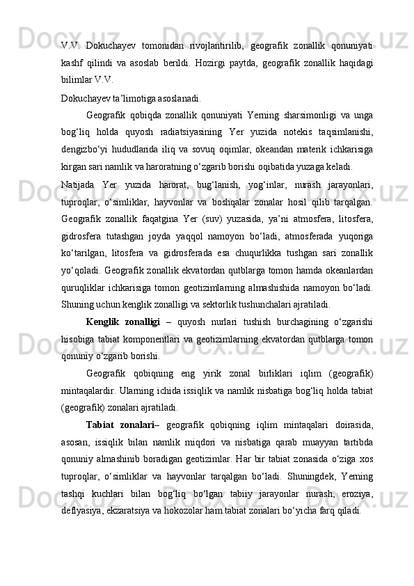 V.V.   Dokuchayev   tomonidan   rivojlantirilib,   geografik   zonallik   qonuniyati
kashf   qilindi   va   asoslab   berildi.   Hozirgi   paytda,   geografik   zonallik   haqidagi
bilimlar V.V. 
Dokuchayev ta’limotiga asoslanadi.  
Geografik   qobiqda   zonallik   qonuniyati   Yerning   sharsimonligi   va   unga
bog‘liq   holda   quyosh   radiatsiyasining   Yer   yuzida   notekis   taqsimlanishi,
dengizbo‘yi   hududlarida   iliq   va   sovuq   oqimlar,   okeandan   materik   ichkarisiga
kirgan sari namlik va haroratning o‘zgarib borishi oqibatida yuzaga keladi. 
Natijada   Yer   yuzida   harorat,   bug‘lanish,   yog‘inlar,   nurash   jarayonlari,
tuproqlar,   o‘simliklar,   hayvonlar   va   boshqalar   zonalar   hosil   qilib   tarqalgan.
Geografik   zonallik   faqatgina   Yer   (suv)   yuzasida,   ya’ni   atmosfera,   litosfera,
gidrosfera   tutashgan   joyda   yaqqol   namoyon   bo‘ladi,   atmosferada   yuqoriga
ko‘tarilgan,   litosfera   va   gidrosferada   esa   chuqurlikka   tushgan   sari   zonallik
yo‘qoladi. Geografik zonallik ekvatordan qutblarga tomon hamda okeanlardan
quruqliklar   ichkarisiga   tomon   geotizimlarning   almashishida   namoyon   bo‘ladi.
Shuning uchun kenglik zonalligi va sektorlik tushunchalari ajratiladi. 
Kenglik   zonalligi   –   quyosh   nurlari   tushish   burchagining   o‘zgarishi
hisobiga   tabiat   komponentlari   va   geotizimlarning   ekvatordan   qutblarga   tomon
qonuniy o‘zgarib borishi. 
Geografik   qobiqning   eng   yirik   zonal   birliklari   iqlim   (geografik)
mintaqalardir. Ularning ichida issiqlik va namlik nisbatiga bog‘liq holda tabiat
(geografik) zonalari ajratiladi. 
Tabiat   zonalari –   geografik   qobiqning   iqlim   mintaqalari   doirasida,
asosan,   issiqlik   bilan   namlik   miqdori   va   nisbatiga   qarab   muayyan   tartibda
qonuniy   almashinib   boradigan   geotizimlar.   Har   bir   tabiat   zonasida   o‘ziga   xos
tuproqlar,   o‘simliklar   va   hayvonlar   tarqalgan   bo‘ladi.   Shuningdek,   Yerning
tashqi   kuchlari   bilan   bog‘liq   bo‘lgan   tabiiy   jarayonlar   nurash,   eroziya,
deflyasiya, ekzaratsiya va hokozolar ham tabiat zonalari bo‘yicha farq qiladi.  
