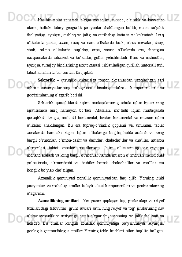 Har   bir   tabiat   zonasida   o‘ziga   xos   iqlim,   tuproq,   o‘simlik   va   hayvonot
olami,   hattoki   tabiiy   geografik   jarayonlar   shakllangan   bo‘lib,   inson   xo‘jalik
faoliyatiga, ayniqsa, qishloq xo‘jaligi va qurilishga katta ta’sir ko‘rsatadi. Issiq
o‘lkalarda   paxta,   uzum,   issiq   va   nam   o‘lkalarda   kofe,   sitrus   mevalar,   choy,
sholi,   salqin   o‘lkalarda   bug‘doy,   arpa,   sovuq   o‘lkalarda   esa,   faqatgina
issiqxonalarda   sabzavot   va   ko‘katlar,   gullar   yetishtiriladi.   Bino   va   inshootlar,
ayniqsa, turarjoy binolarining arxitekturasi, ishlatiladigan qurilish materiali turli
tabiat zonalarida bir-biridan farq qiladi. 
Sektorlik   –   quruqlik   ichkarisiga   tomon   okeanlardan   uzoqlashgan   sari
iqlim   xususiyatlarining   o‘zgarishi   hisobiga   tabiat   komponentlari   va
geotizimlarning o‘zgarib borishi.  
Sektorlik   quruqliklarda   iqlim   mintaqalarining   ichida   iqlim   tiplari   ning
ajratilishida   aniq   namoyon   bo‘ladi.   Masalan,   mo‘tadil   iqlim   mintaqasida
quruqlikda   dengiz,   mo‘tadil   kontinental,   keskin   kontinental   va   musson   iqlim
o‘lkalari   shakllangan.   Bu   esa   tuproq-o‘simlik   qoplami   va,   umuman,   tabiat
zonalarida   ham   aks   etgan.   Iqlim   o‘lkalariga   bog‘liq   holda   aralash   va   keng
bargli   o‘rmonlar,   o‘rmon-dasht   va   dashtlar,   chalacho‘llar   va   cho‘llar,   musson
o‘rmonlari   tabiat   zonalari   shakllangan.   Iqlim   o‘lkalarining   xususiyatiga
monand aralash va keng bargli o‘rmonlar hamda musson o‘rmonlari meridional
yo‘nalishda,   o‘rmondasht   va   dashtlar   hamda   chalacho‘llar   va   cho‘llar   esa
kenglik bo‘ylab cho‘zilgan. 
Azonallik   qonuniyati   zonallik   qonuniyatidan   farq   qilib,   Yerning   ichki
jarayonlari va mahalliy omillar tufayli tabiat komponentlari va geotizimlarning
o‘zgarishi. 
Azonallikning omillari – Yer yuzini qoplagan tog‘ jinslaridagi va relyef
tuzilishidagi   tafovutlar,  grunt   suvlari   sathi   ning  relyef   va   tog‘   jinslarining  suv
o‘tkazuvchanlik   xususiyatiga   qarab   o‘zgarishi,   insonning   xo‘jalik   faoliyati   va
hokozo.   Bu   omillar   kenglik   zonallik   qonuniyatiga   bo‘ysinmaydi.   Ayniqsa,
geologik-geomorfologik   omillar   Yerning   ichki   kuchlari   bilan   bog‘liq   bo‘lgani 