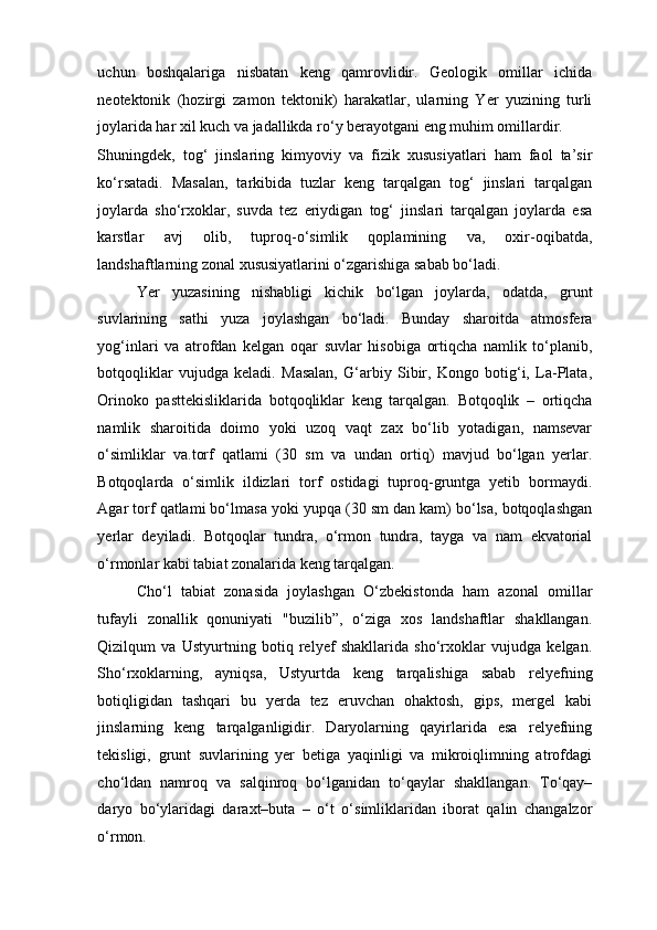 uchun   boshqalariga   nisbatan   keng   qamrovlidir.   Geologik   omillar   ichida
neotektonik   (hozirgi   zamon   tektonik)   harakatlar,   ularning   Yer   yuzining   turli
joylarida har xil kuch va jadallikda ro‘y berayotgani eng muhim omillardir. 
Shuningdek,   tog‘   jinslaring   kimyoviy   va   fizik   xususiyatlari   ham   faol   ta’sir
ko‘rsatadi.   Masalan,   tarkibida   tuzlar   keng   tarqalgan   tog‘   jinslari   tarqalgan
joylarda   sho‘rxoklar,   suvda   tez   eriydigan   tog‘   jinslari   tarqalgan   joylarda   esa
karstlar   avj   olib,   tuproq-o‘simlik   qoplamining   va,   oxir-oqibatda,
landshaftlarning zonal xususiyatlarini o‘zgarishiga sabab bo‘ladi. 
Yer   yuzasining   nishabligi   kichik   bo‘lgan   joylarda,   odatda,   grunt
suvlarining   sathi   yuza   joylashgan   bo‘ladi.   Bunday   sharoitda   atmosfera
yog‘inlari   va   atrofdan   kelgan   oqar   suvlar   hisobiga   ortiqcha   namlik   to‘planib,
botqoqliklar   vujudga   keladi.   Masalan,   G‘arbiy   Sibir,   Kongo   botig‘i,   La-Plata,
Orinoko   pasttekisliklarida   botqoqliklar   keng   tarqalgan.   Botqoqlik   –   ortiqcha
namlik   sharoitida   doimo   yoki   uzoq   vaqt   zax   bo‘lib   yotadigan,   namsevar
o‘simliklar   va.torf   qatlami   (30   sm   va   undan   ortiq)   mavjud   bo‘lgan   yerlar.
Botqoqlarda   o‘simlik   ildizlari   torf   ostidagi   tuproq-gruntga   yetib   bormaydi.
Agar torf qatlami bo‘lmasa yoki yupqa (30 sm dan kam) bo‘lsa, botqoqlashgan
yerlar   deyiladi.   Botqoqlar   tundra,   o‘rmon   tundra,   tayga   va   nam   ekvatorial
o‘rmonlar kabi tabiat zonalarida keng tarqalgan.  
Cho‘l   tabiat   zonasida   joylashgan   O‘zbekistonda   ham   azonal   omillar
tufayli   zonallik   qonuniyati   "buzilib”,   o‘ziga   xos   landshaftlar   shakllangan.
Qizilqum   va   Ustyurtning   botiq   relyef   shakllarida   sho‘rxoklar   vujudga   kelgan.
Sho‘rxoklarning,   ayniqsa,   Ustyurtda   keng   tarqalishiga   sabab   relyefning
botiqligidan   tashqari   bu   yerda   tez   eruvchan   ohaktosh,   gips,   mergel   kabi
jinslarning   keng   tarqalganligidir.   Daryolarning   qayirlarida   esa   relyefning
tekisligi,   grunt   suvlarining   yer   betiga   yaqinligi   va   mikroiqlimning   atrofdagi
cho‘ldan   namroq   va   salqinroq   bo‘lganidan   to‘qaylar   shakllangan.   To‘qay–
daryo   bo‘ylaridagi   daraxt–buta   –   o‘t   o‘simliklaridan   iborat   qalin   changalzor
o‘rmon.  